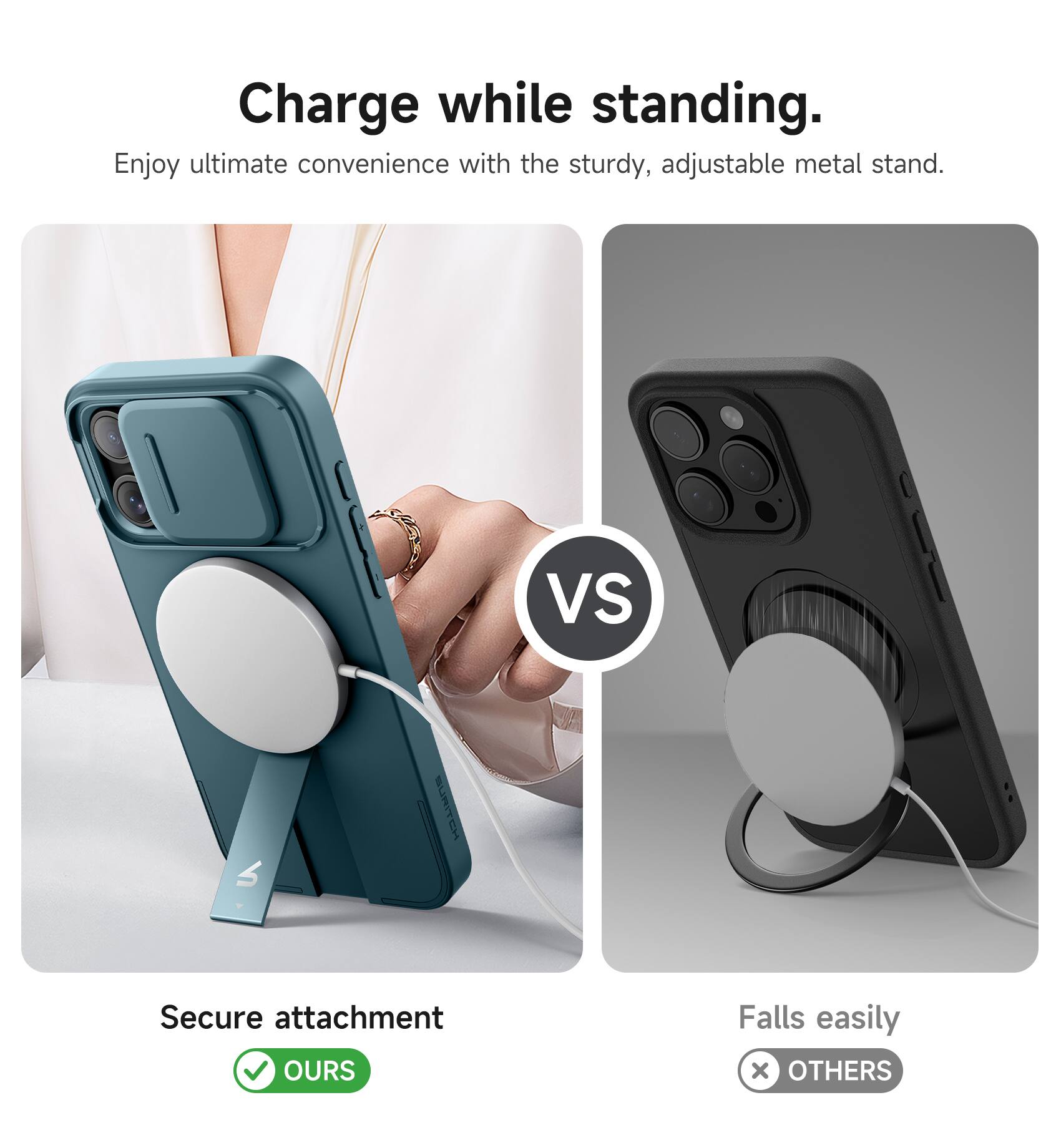 Charge while standing.  
Enjoy ultimate convenience with the sturdy, adjustable metal stand.  

VS  

Secure attachment  
OURS  

Falls easily  
OTHERS