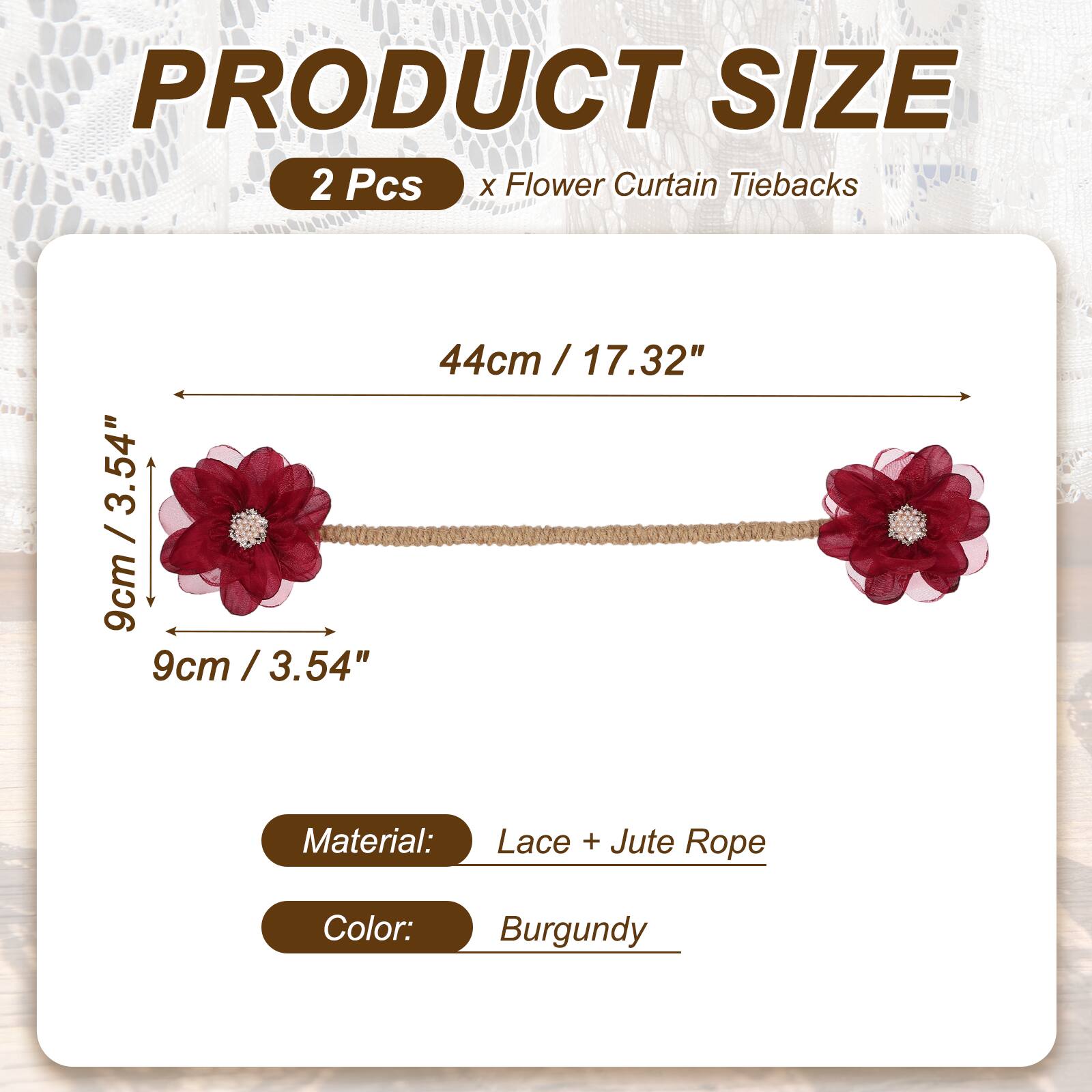 PRODUCT SIZE  
2 Pcs x Flower Curtain Tiebacks  
44cm / 17.32"  
9cm / 3.54"  
Material: Lace + Jute Rope  
Color: Burgundy