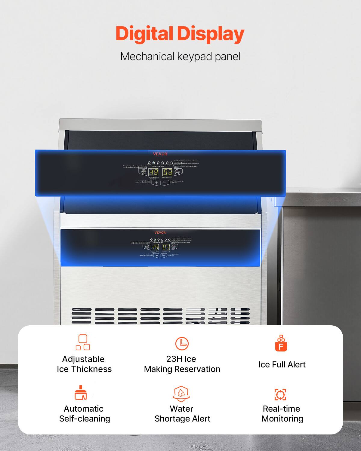 Digital Display Mechanical keypad panel
VEVOR 08
VEVOR 99
0E
Adjustable Ice Thickness
23H Ice Making Reservation
F Ice Full Alert
Automatic Self-cleaning
Water Shortage Alert
Real-time Monitoring