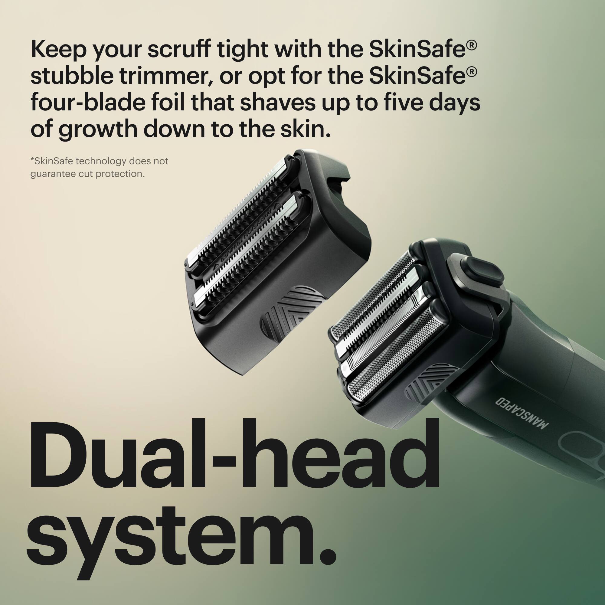 Keep your scruff tight with the SkinSafe stubble trimmer, or opt for the SkinSafe four-blade foil that shaves up to five days of growth down to the skin. The SkinSafe technology does not guarantee cut protection. MANSCAPED Dual-head system.