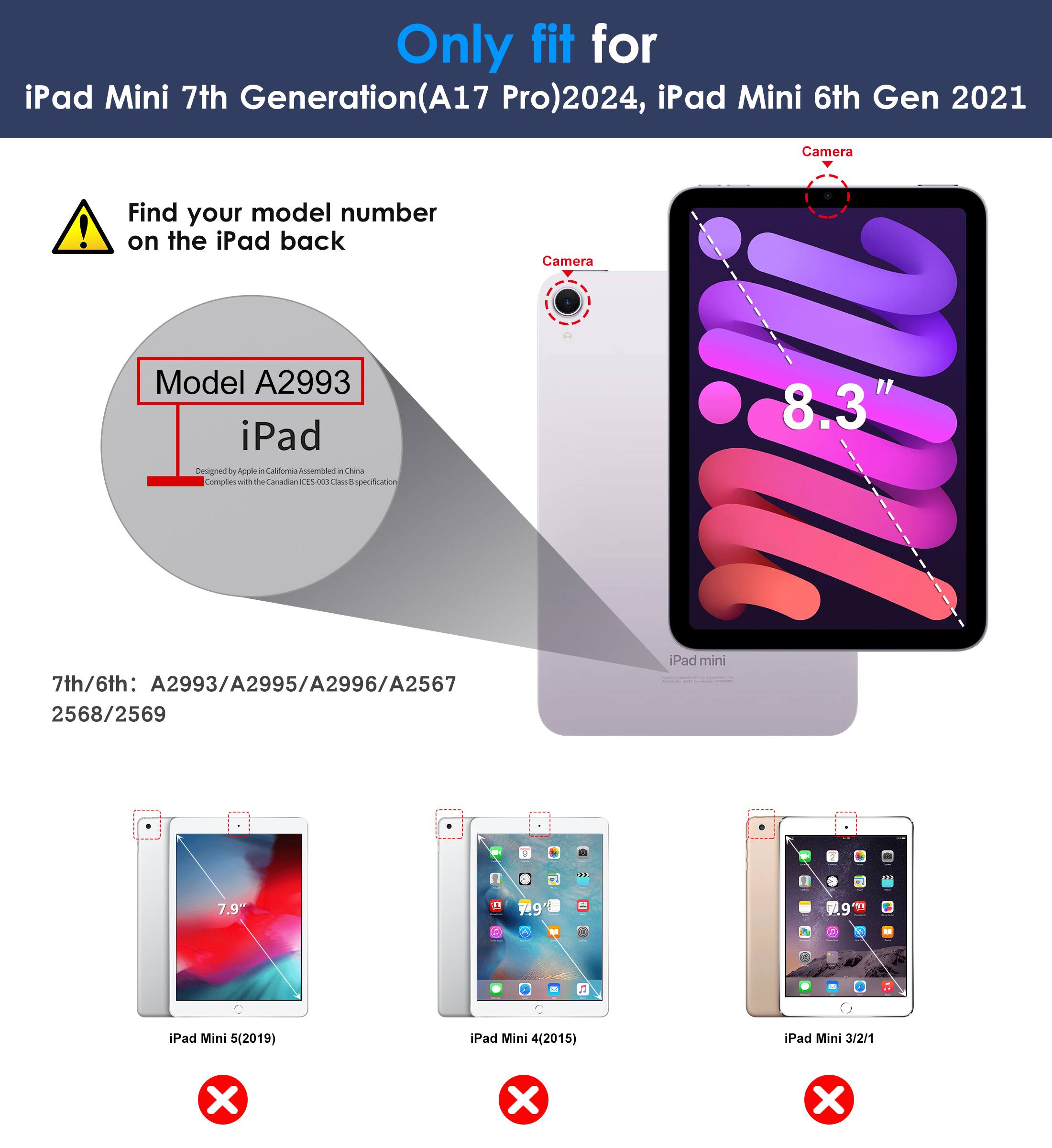 Only fit for iPad Mini 7th Generation (A17 Pro) 2024, iPad Mini 6th Gen 2021

Find your model number on the iPad back

Model A2993

7th/6th: A2993/A2995/A2996/A2567 2568/2569

iPad Mini 5 (2019) ❌
iPad Mini 4 (2015) ❌
iPad Mini 3/2/1 ❌

Camera

8.3"