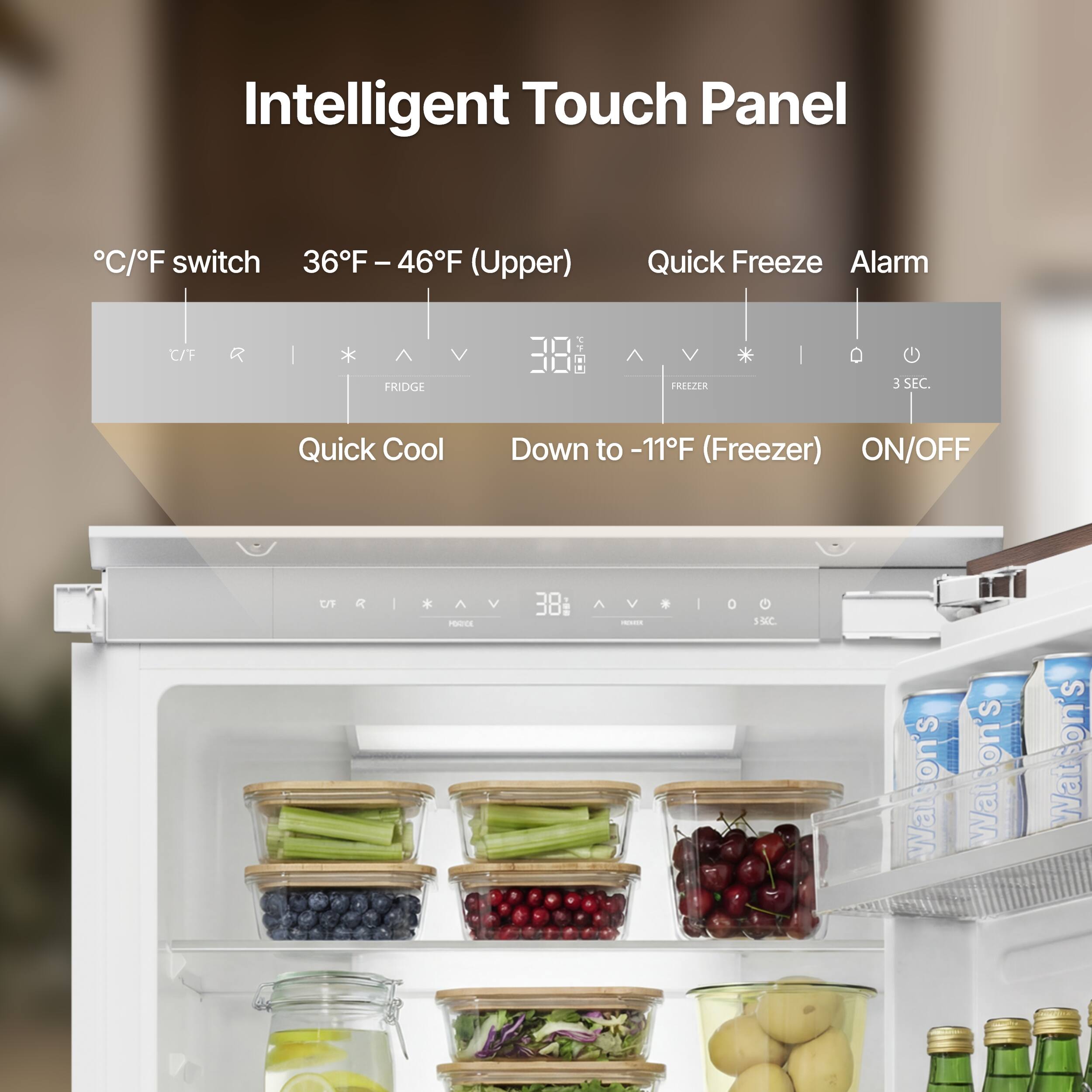 Intelligent Touch Panel

°C/°F switch 36°F – 46°F (Upper) Quick Freeze Alarm

FRIDGE

Down to -11°F (Freezer) ON/OFF

Quick Cool

Watson's