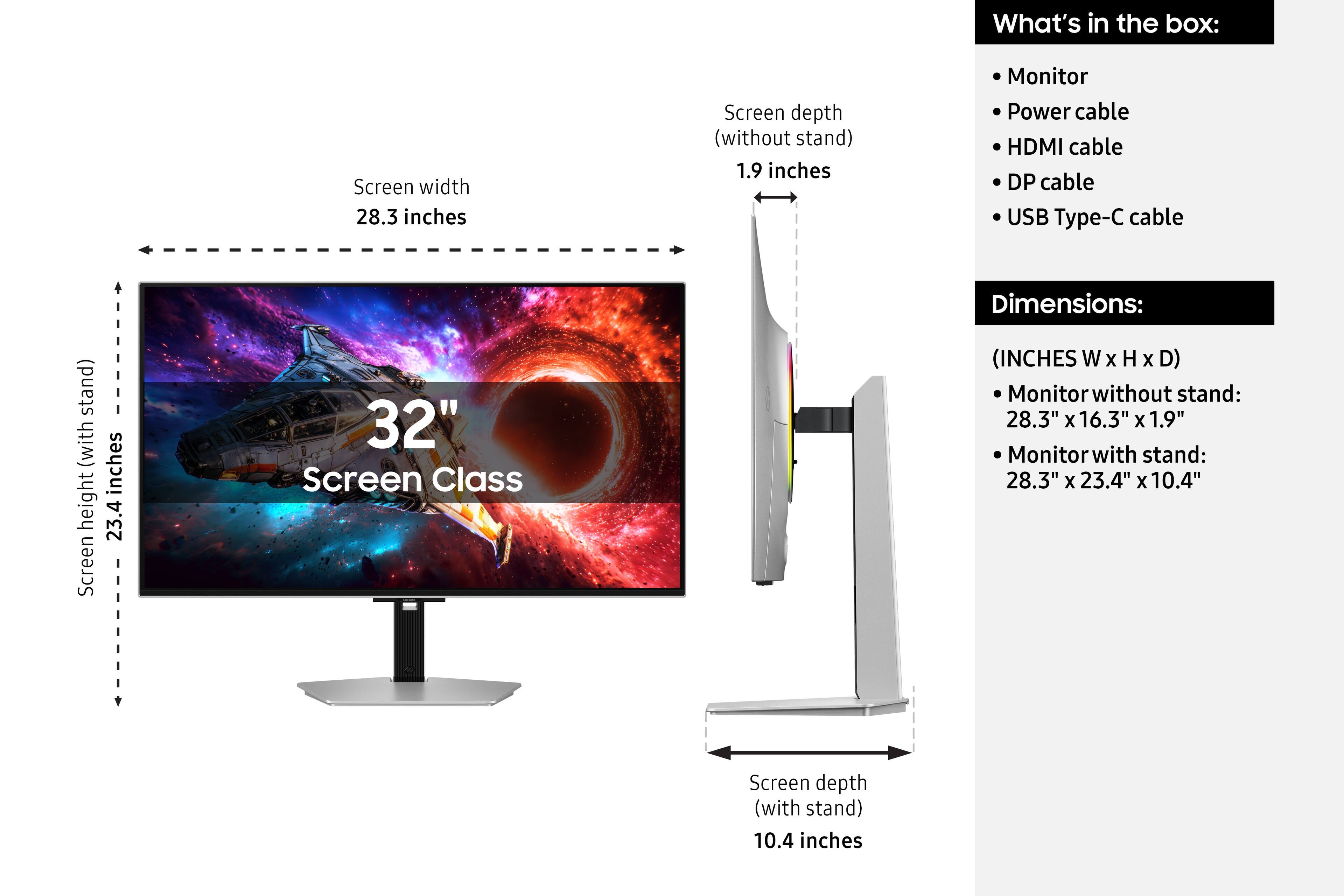 What's in the box:
- Monitor
- Power cable
- HDMI cable
- DP cable
- USB Type-C cable

Dimensions:
(INCHES W x H x D)
- Monitor without stand: 28.3" x 16.3" x 1.9"
- Monitor with stand: 28.3" x 23.4" x 10.4"

Screen width: 28.3 inches
Screen depth (without stand): 1.9 inches
Screen depth (with stand): 10.4 inches