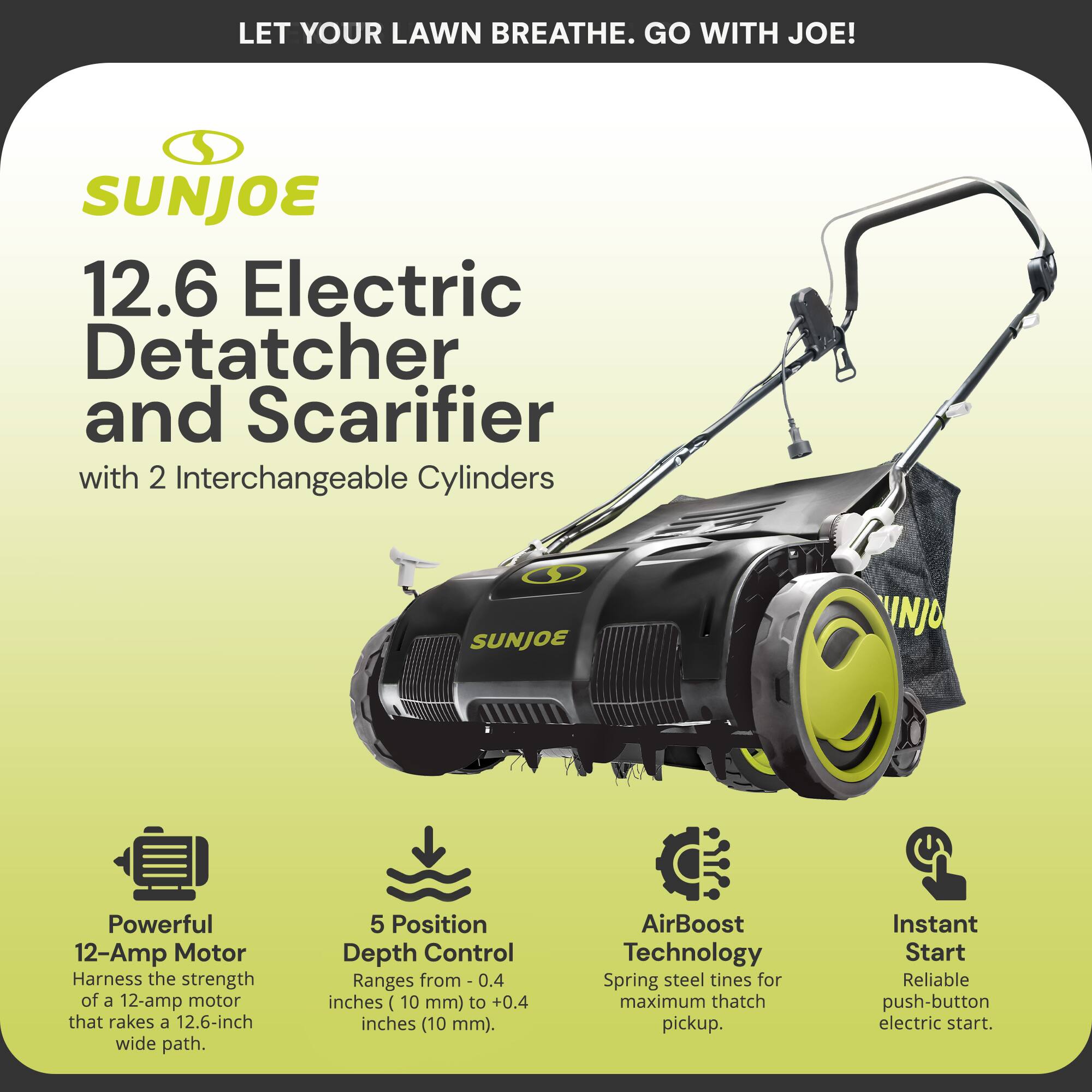 LET YOUR LAWN BREATHE. GO WITH JOE!
SUNJOE 12.6 Electric Detatcher and Scarifier with 2 Interchangeable Cylinders
- Powerful 12-Amp Motor: Harness the strength of a 12-amp motor that rakes a 12.6-inch wide path.
- 5 Position Depth Control: Ranges from -0.4 inches (10 mm) to +0.4 inches (10 mm).
- AirBoost Technology: Spring steel tines for maximum thatch pickup.
- Instant Start: Reliable push-button electric start.