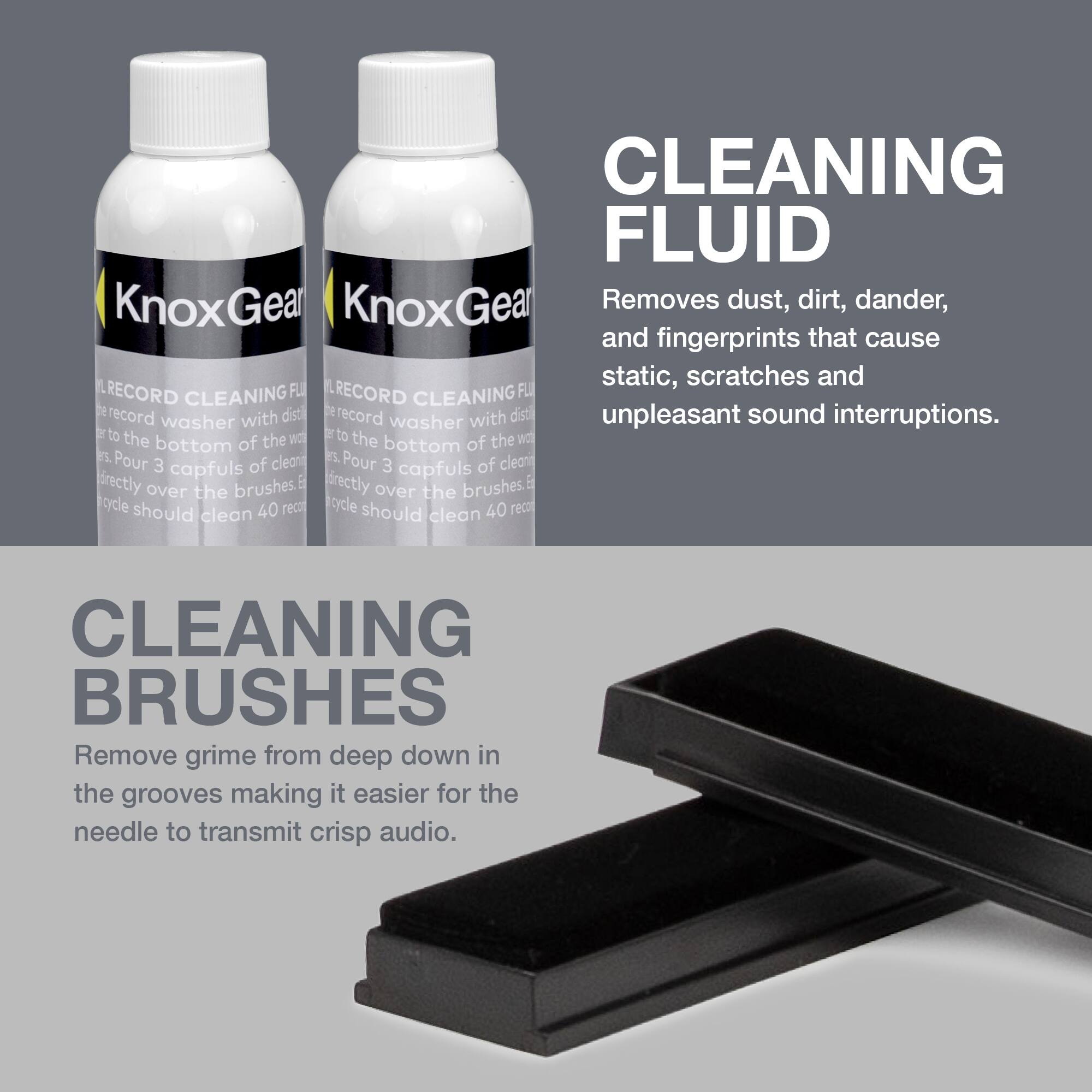 **CLEANING FLUID**  
Removes dust, dirt, dander, and fingerprints that cause static, scratches, and unpleasant sound interruptions.

**CLEANING BRUSHES**  
Remove grime from deep down in the grooves making it easier for the needle to transmit crisp audio.

**KnoxGear RECORD CLEANING FLUID**  
- Use with record washer with distilled water.  
- Pour 3 capfuls of cleaning fluid directly over the brushes.  
- Cycle should clean 40 records.