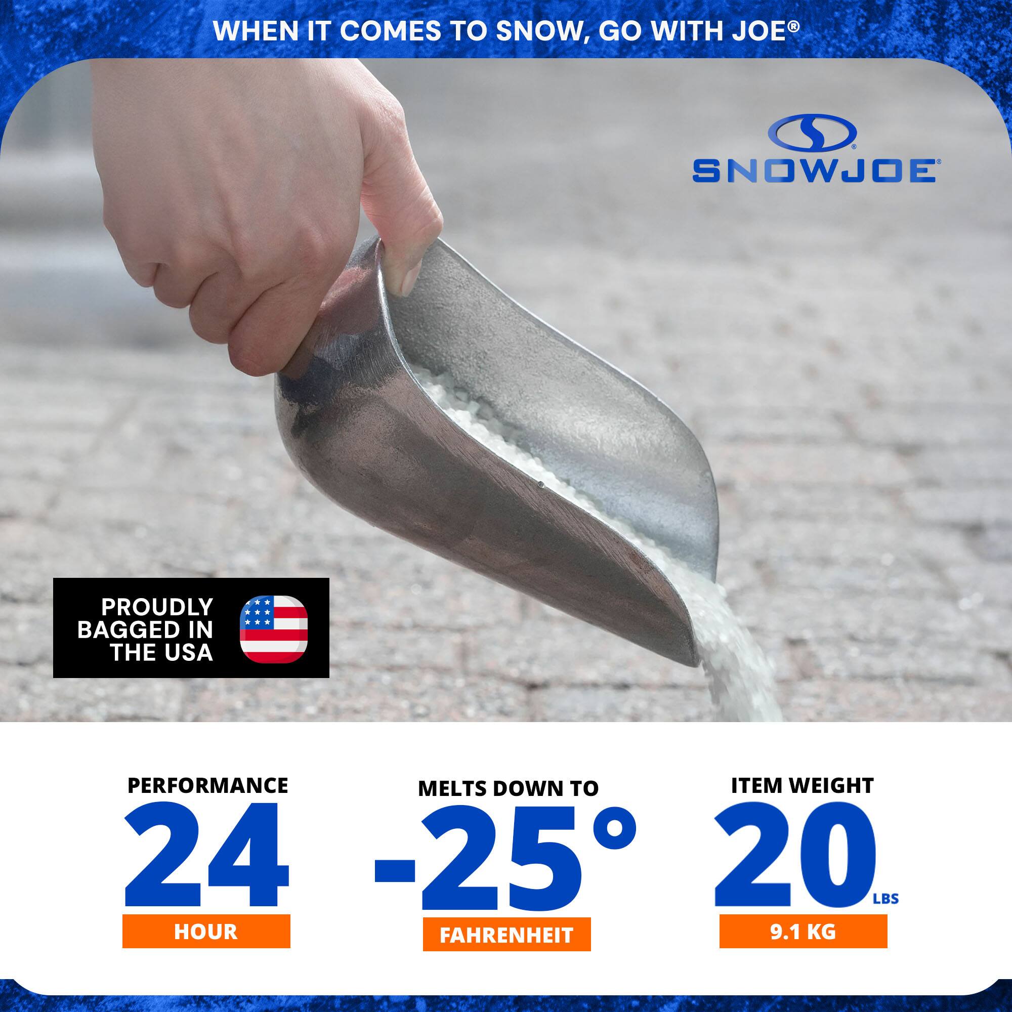 WHEN IT COMES TO SNOW, GO WITH JOE®

SNOWJOE

PROUDLY BAGGED IN THE USA

PERFORMANCE 24 HOUR

MELTS DOWN TO -25° FAHRENHEIT

ITEM WEIGHT 20 LBS (9.1 KG)