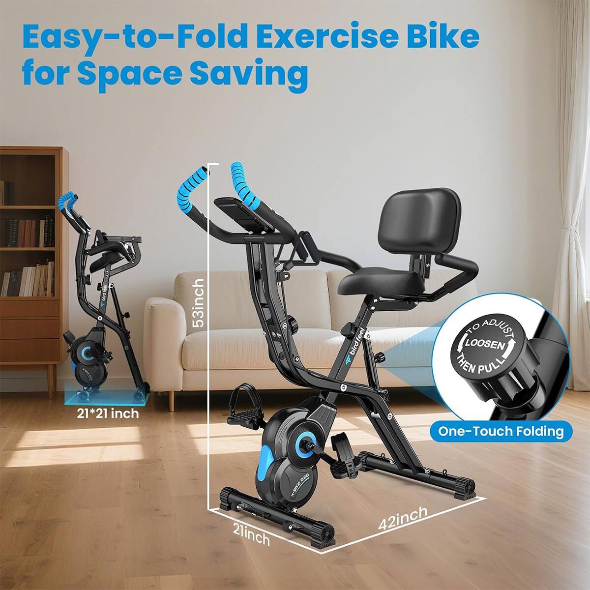 Easy-to-Fold Exercise Bike for Space Saving

53 inch

21*21 inch

21 inch

42 inch

LOOSEN TO ADJUST THEN PULL

One-Touch Folding