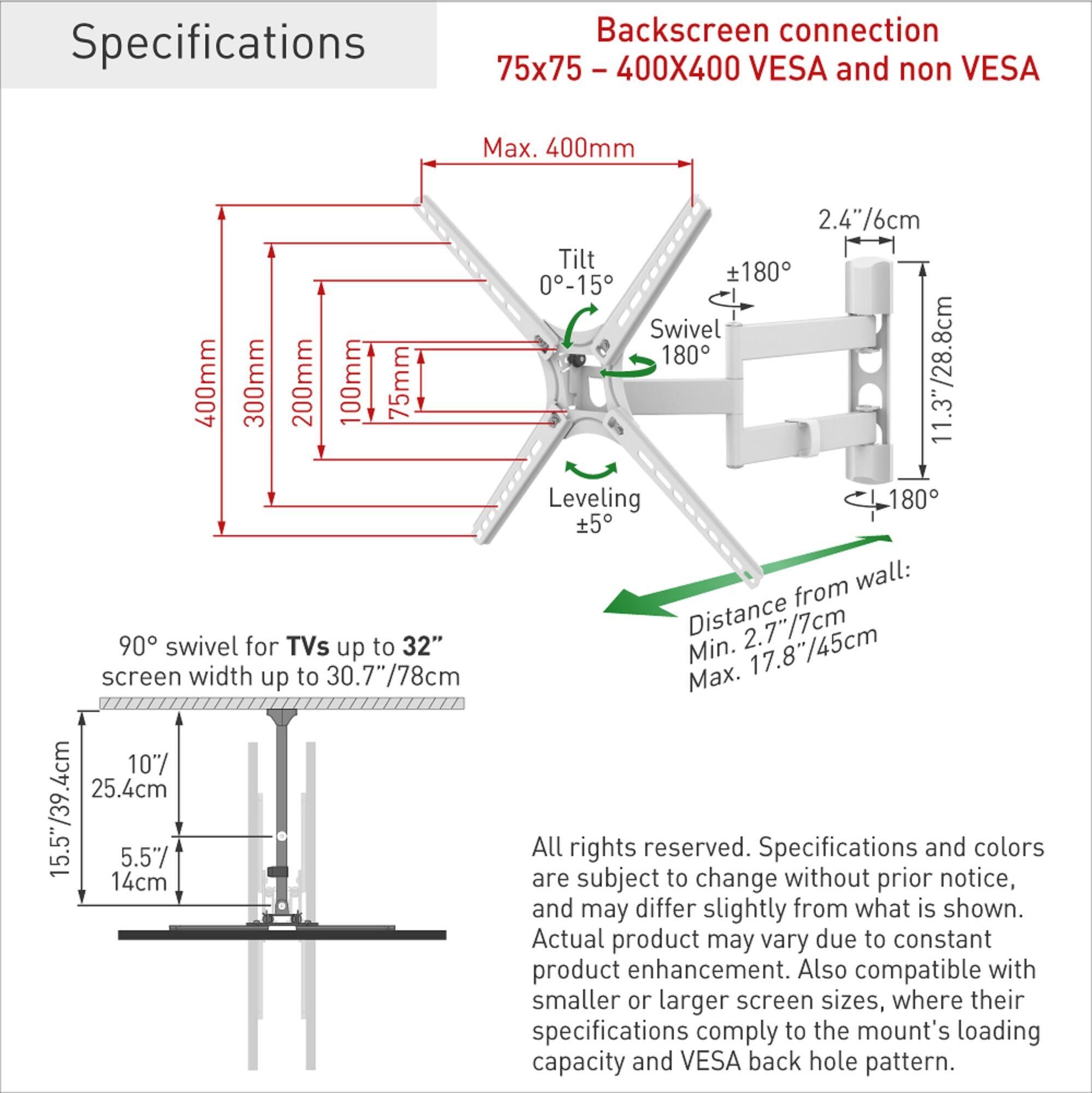 **Specifications**

**Backscreen connection**  
75x75 - 400X400 VESA and non VESA

- Max. 400mm
- Tilt: 0-15°
- Swivel: 180°
- Leveling: ±5°
- Distance from wall: Min. 2.7"/7cm, Max. 17.8"/45cm

**90° swivel for TVs up to 32"**  
screen width up to 30.7"/78cm

- 15.5"/39.4cm
- 10"/25.4cm
- 5.5"/14cm

**All rights reserved.**  
Specifications and colors are subject to change without prior notice, and may differ slightly from what is shown. Actual product may vary due to constant product enhancement. Also compatible with smaller or larger screen sizes, where their specifications comply to the mount's loading capacity and VESA back hole pattern.