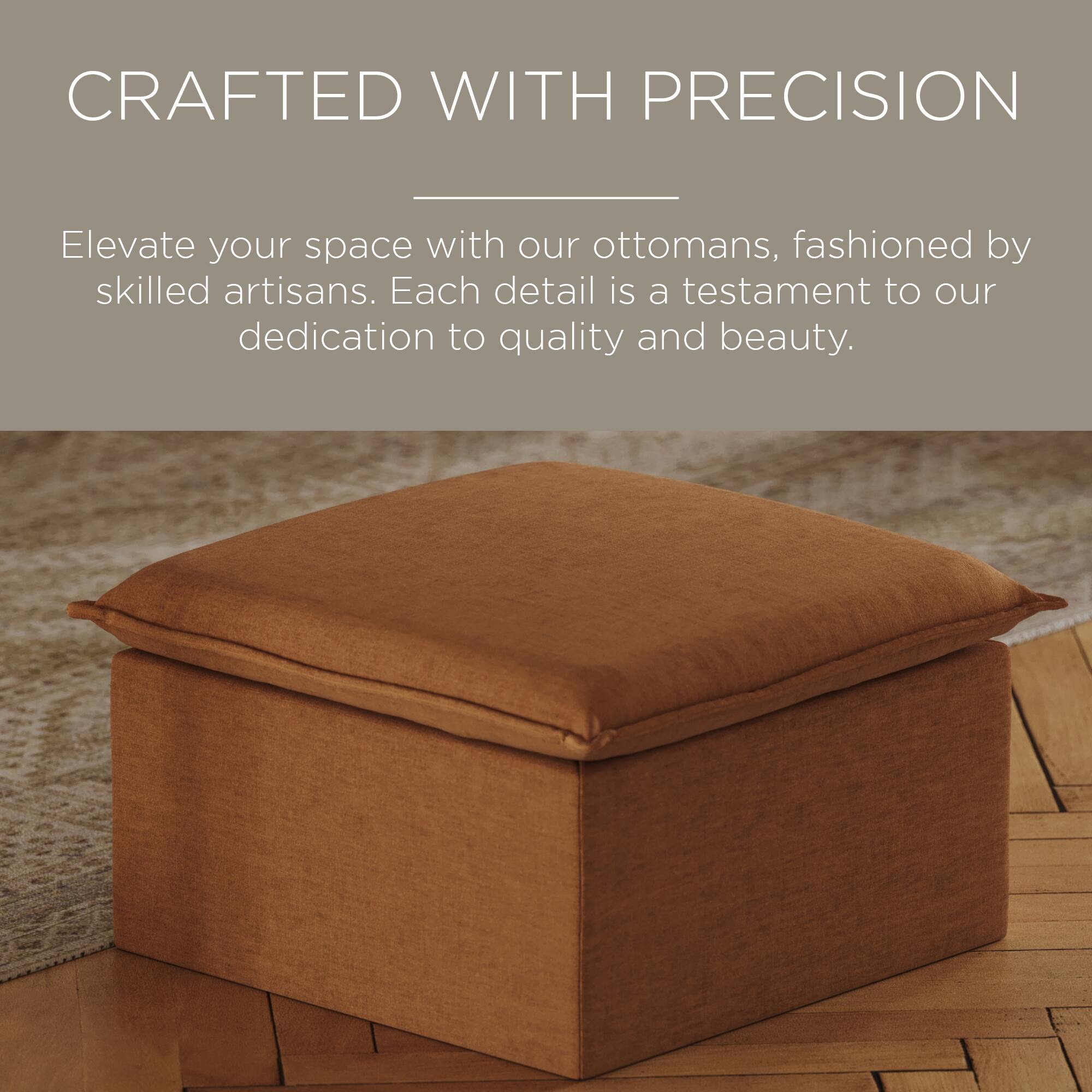 CRAFTED WITH PRECISION

Elevate your space with our ottomans, fashioned by skilled artisans. Each detail is a testament to our dedication to quality and beauty.