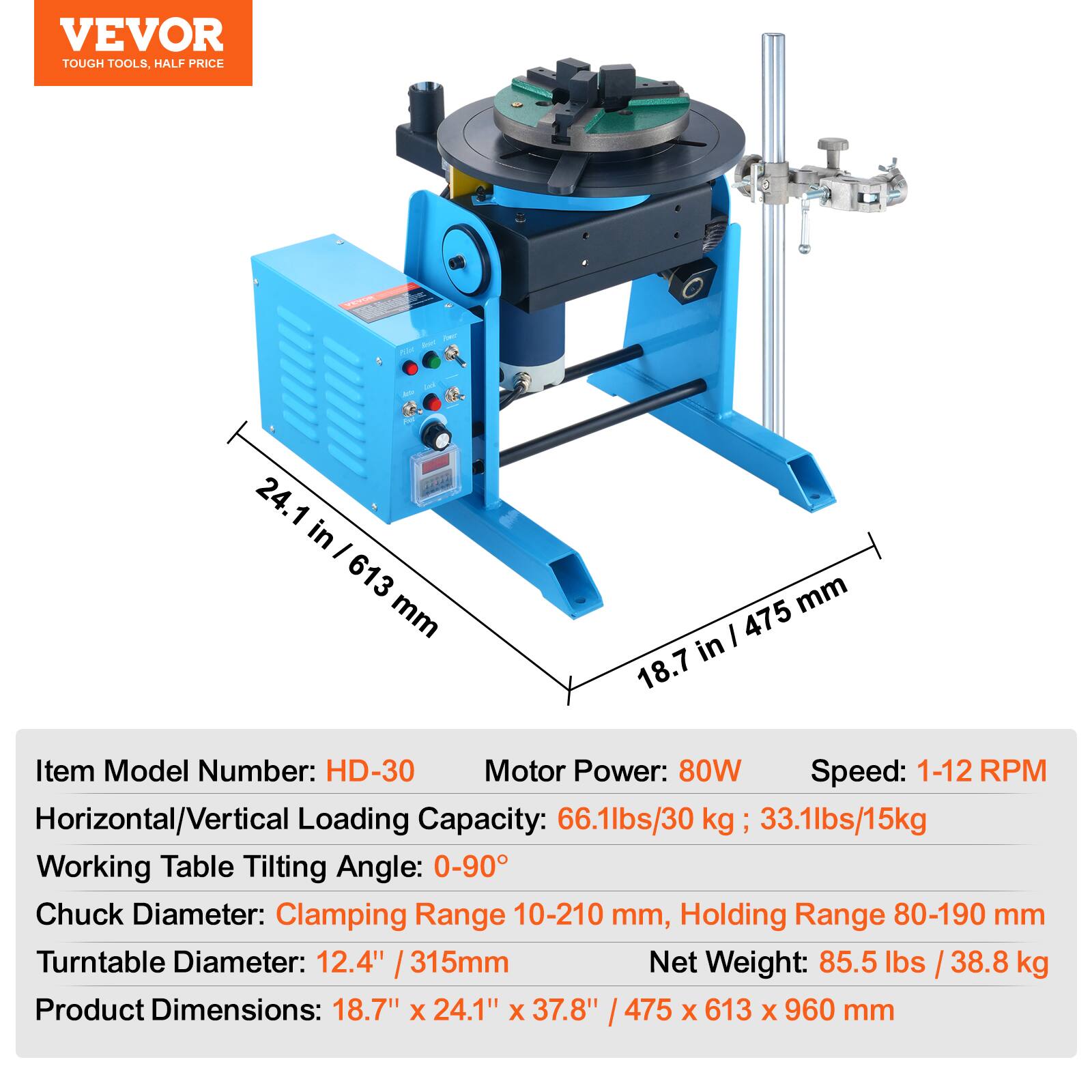 VEVOR TOUGH TOOLS. HALF PRICE

- 24.1 in - 613 mm
- 18.7 in - 475 mm

Item Model Number: HD-30
Motor Power: 80W
Speed: 1-12 RPM
Horizontal/Vertical Loading Capacity: 66.1lbs/30 kg, 33.1lbs/15kg
Working Table Tilting Angle: 0-90°
Chuck Diameter: Clamping Range 10-210 mm, Holding Range 80-190 mm
Turntable Diameter: 12.4" / 315mm
Net Weight: 85.5 lbs / 38.8 kg
Product Dimensions: 18.7" x 24.1" x 37.8" / 475 x 613 x 960 mm