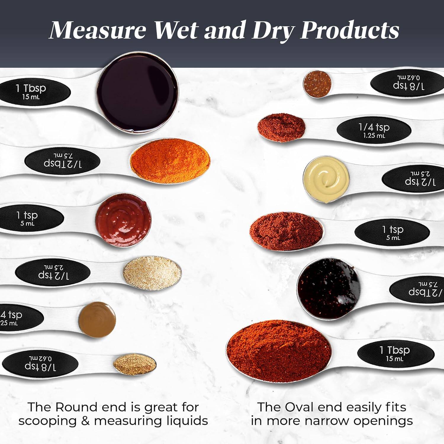 Measure Wet and Dry Products

1 Tbsp 15 mL
0.62 tsp 1/8 1/4 tsp 1.25 mL
1 tsp 5 mL
1 tsp 5 mL
1/2 tsp 2.5 mL
1/2 7.5
2Tbsp 25 mL
The Round end is great for scooping & measuring liquids
The Oval end easily fits in more narrow openings