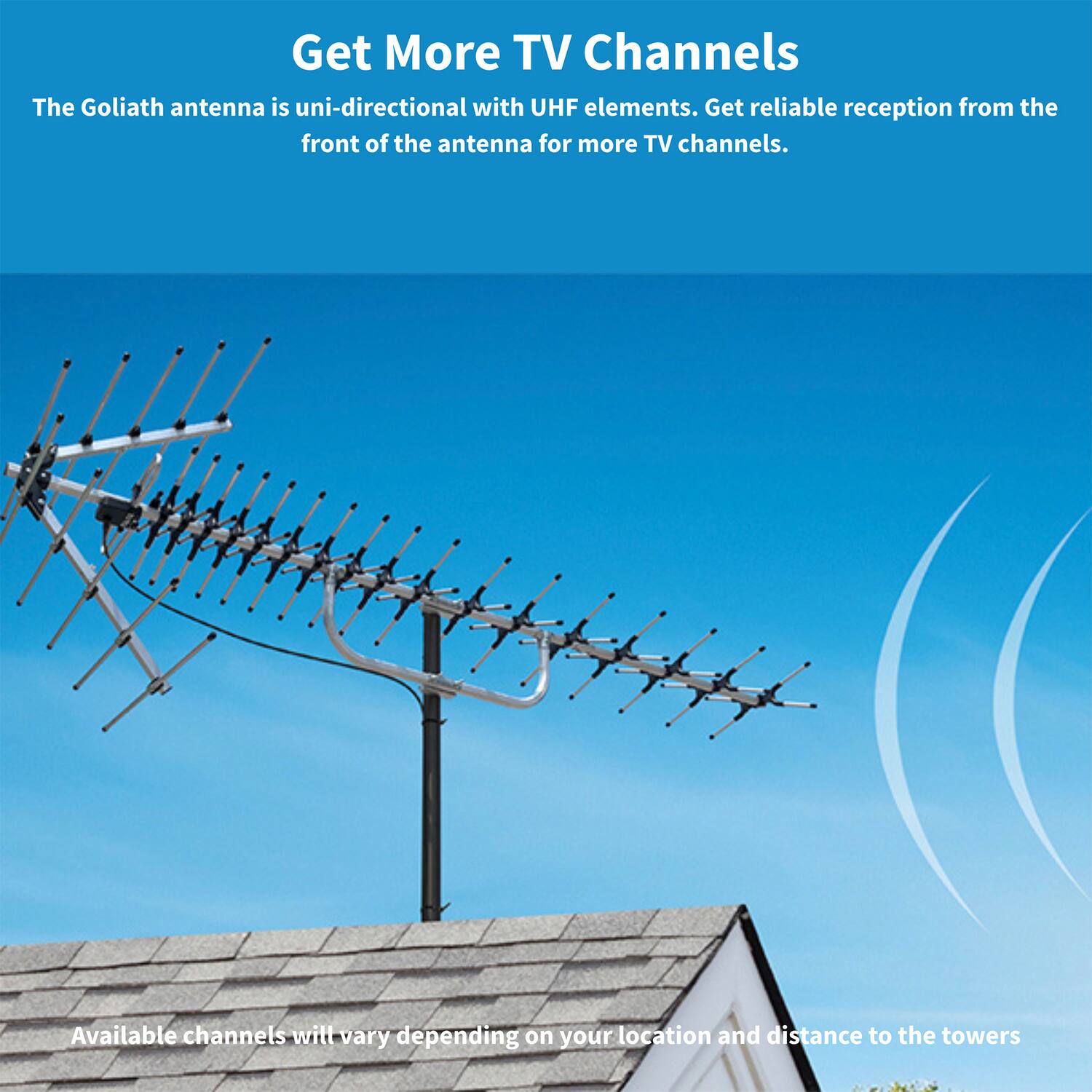 Get More TV Channels

The Goliath antenna is uni-directional with UHF elements. Get reliable reception from the front of the antenna for more TV channels.

Available channels will vary depending on your location and distance to the towers.