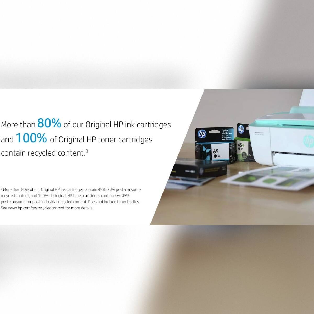 More than 80% of our Original HP ink cartridges and 100% of Original HP toner cartridges contain recycled content.3

More than 80% of our Original HP ink cartridges contain 45%-70% post-consumer recycled content, and 100% of Original HP toner cartridges contain 59-45% post-consumer or post-industrial recycled content. Does not include toner bottles. See www.hp.com/go/recycledcontent for more details.