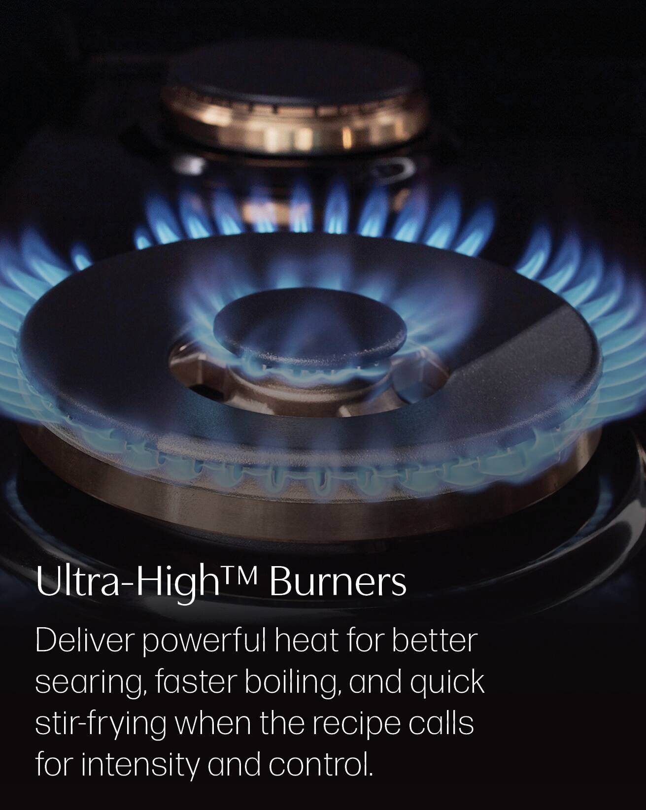 Ultra-High™ Burners Deliver powerful heat for better searing, faster boiling, and quick stir-frying when the recipe calls for intensity and control.