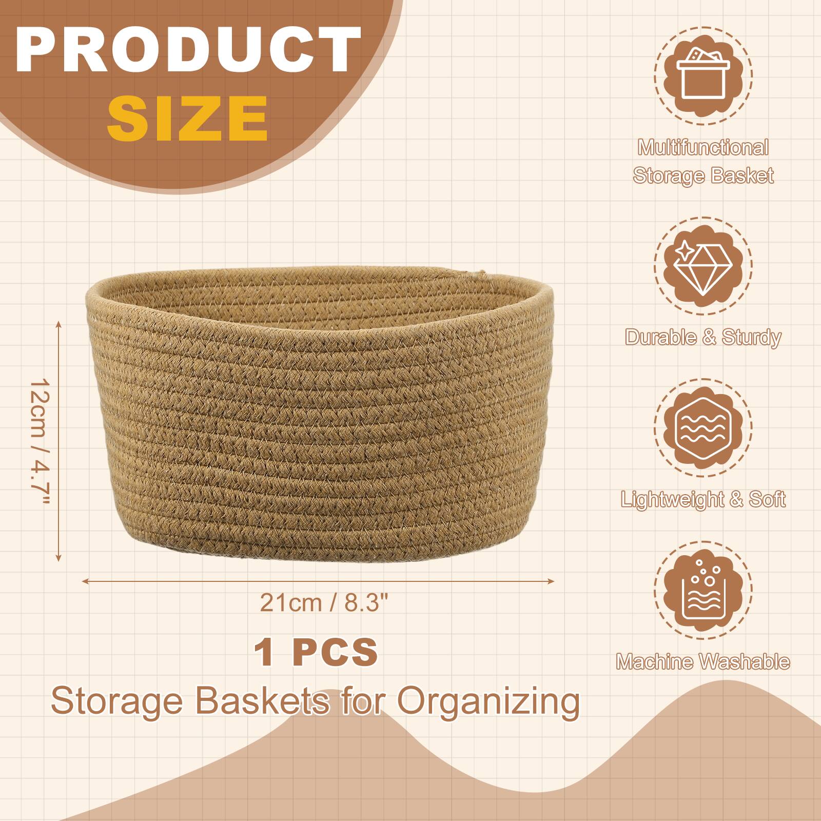 PRODUCT SIZE  
Multifunctional Storage Basket  
12cm / 4.7" Durable & Sturdy  
Lightweight & Soft  
21cm / 8.3"  
1 PCS  
Machine Washable  
Storage Baskets for Organizing