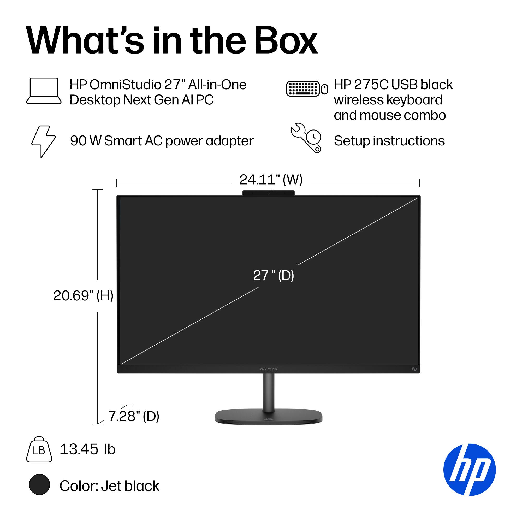 What's in the Box

- HP OmniStudio 27" All-in-One Desktop Next Gen AI PC
- 90 W Smart AC power adapter
- HP 275C USB black wireless keyboard and mouse combo
- Setup instructions

Dimensions:
- 24.11" (W)
- 20.69" (H)
- 27" (D)
- 7.28" (D)

Weight: 13.45 lb

Color: Jet black
