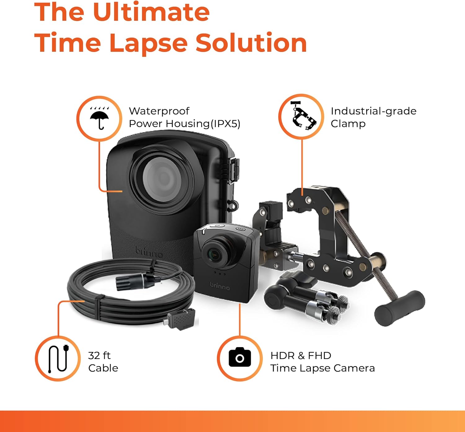 The Ultimate Time Lapse Solution

Waterproof Power Housing (IPX5)
Industrial-grade Clamp
32 ft Cable
HDR & FHD Time Lapse Camera