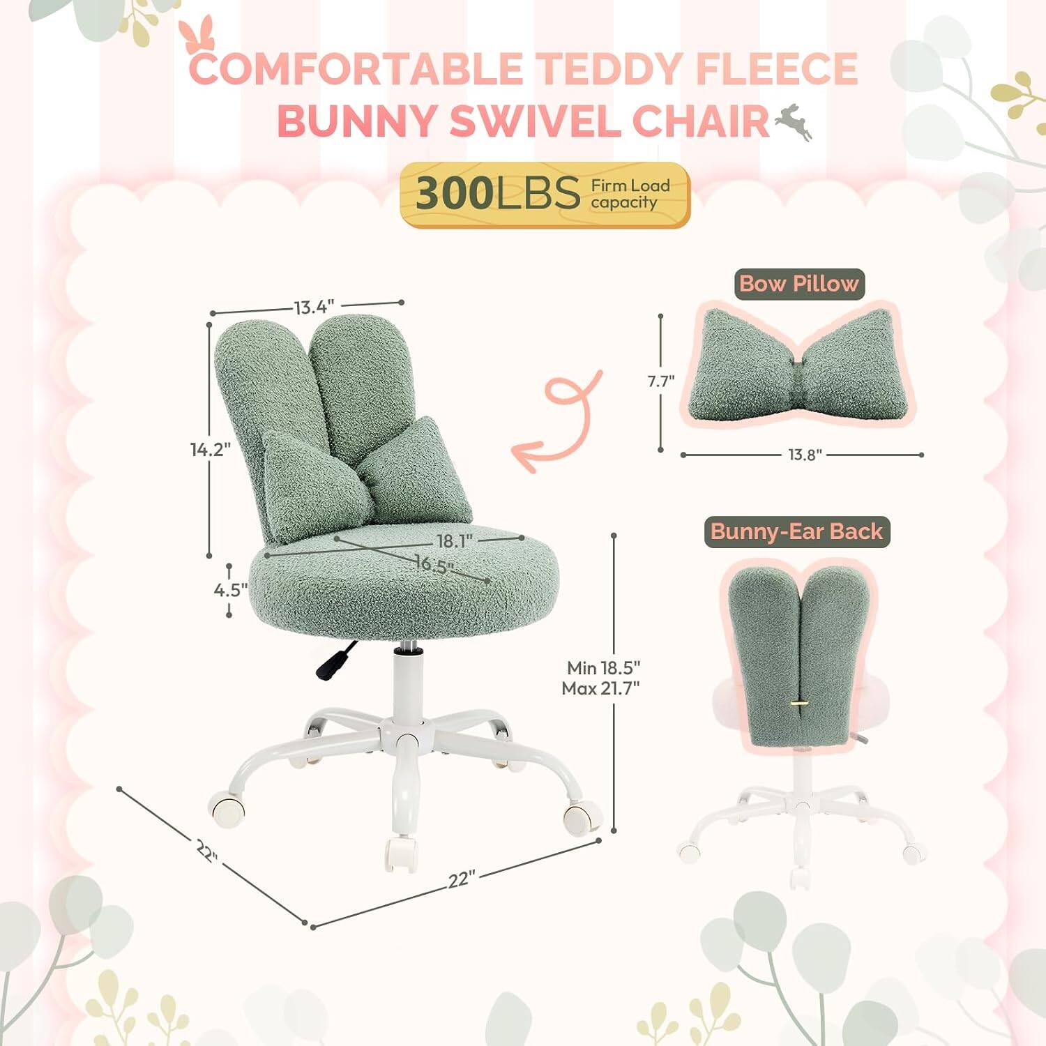 COMFORTABLE TEDDY FLEECE BUNNY SWIVEL CHAIR  
300LBS Firm Load capacity  
Bow Pillow: 7.7" x 13.8"  
Bunny-Ear Back: Min 18.5" Max 21.7"  
Dimensions: 13.4" x 14.2" x 18.1" x 4.5" x 16.5" x 22" x 22"