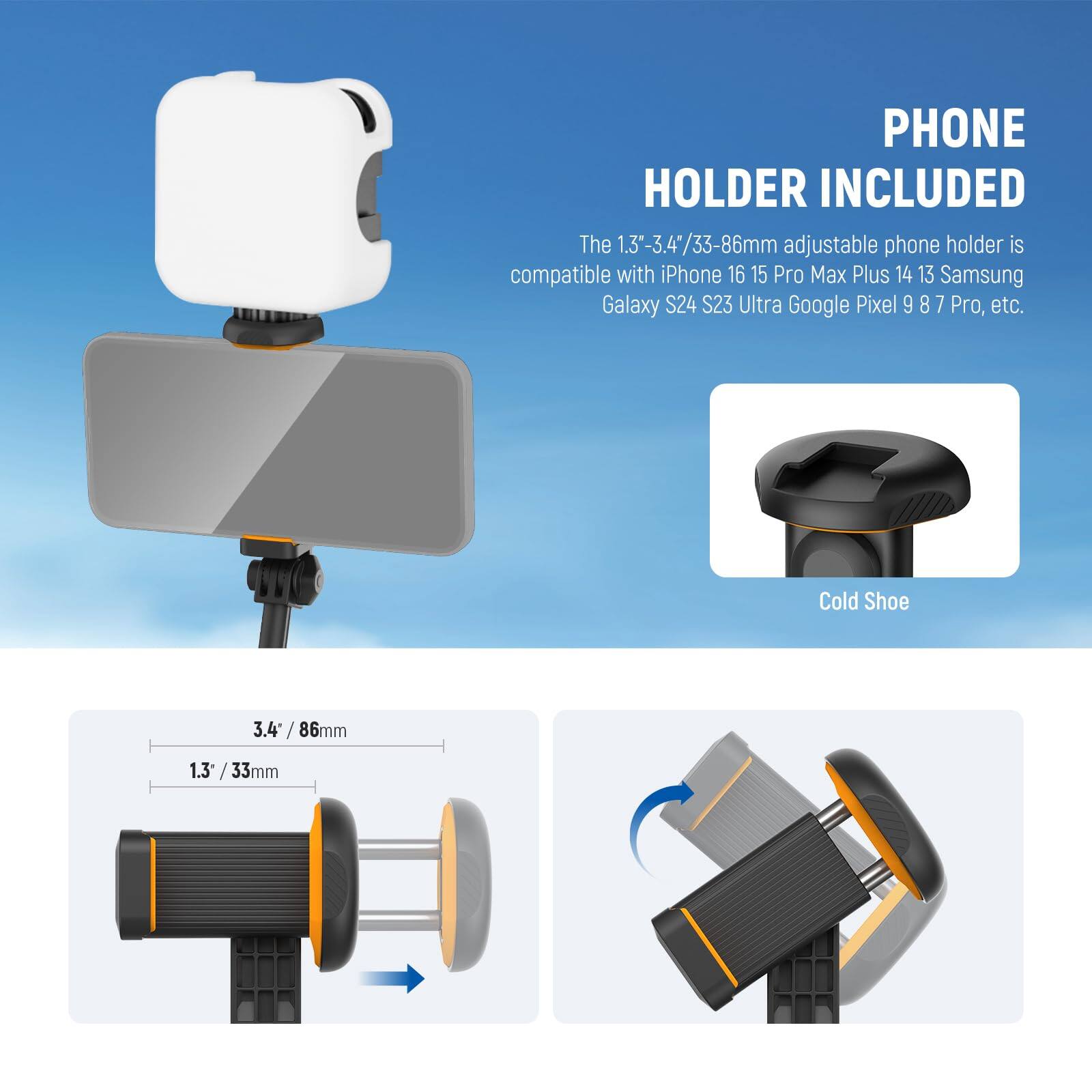 PHONE HOLDER INCLUDED

The 1.3"-3.4"/33-86mm adjustable phone holder is compatible with iPhone 16 15 Pro Max Plus 14 13 Samsung Galaxy S24 S23 Ultra Google Pixel 9 8 7 Pro, etc.

Cold Shoe

3.4" / 86mm

1.3" / 33mm