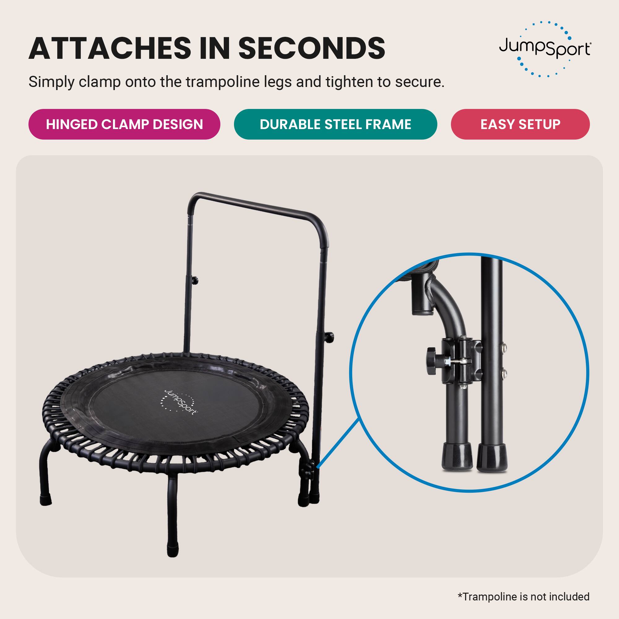 ATTACHES IN SECONDS  
Simply clamp onto the trampoline legs and tighten to secure.  

JumpSport  
HINGED CLAMP DESIGN  
DURABLE STEEL FRAME  
EASY SETUP  

*Trampoline is not included