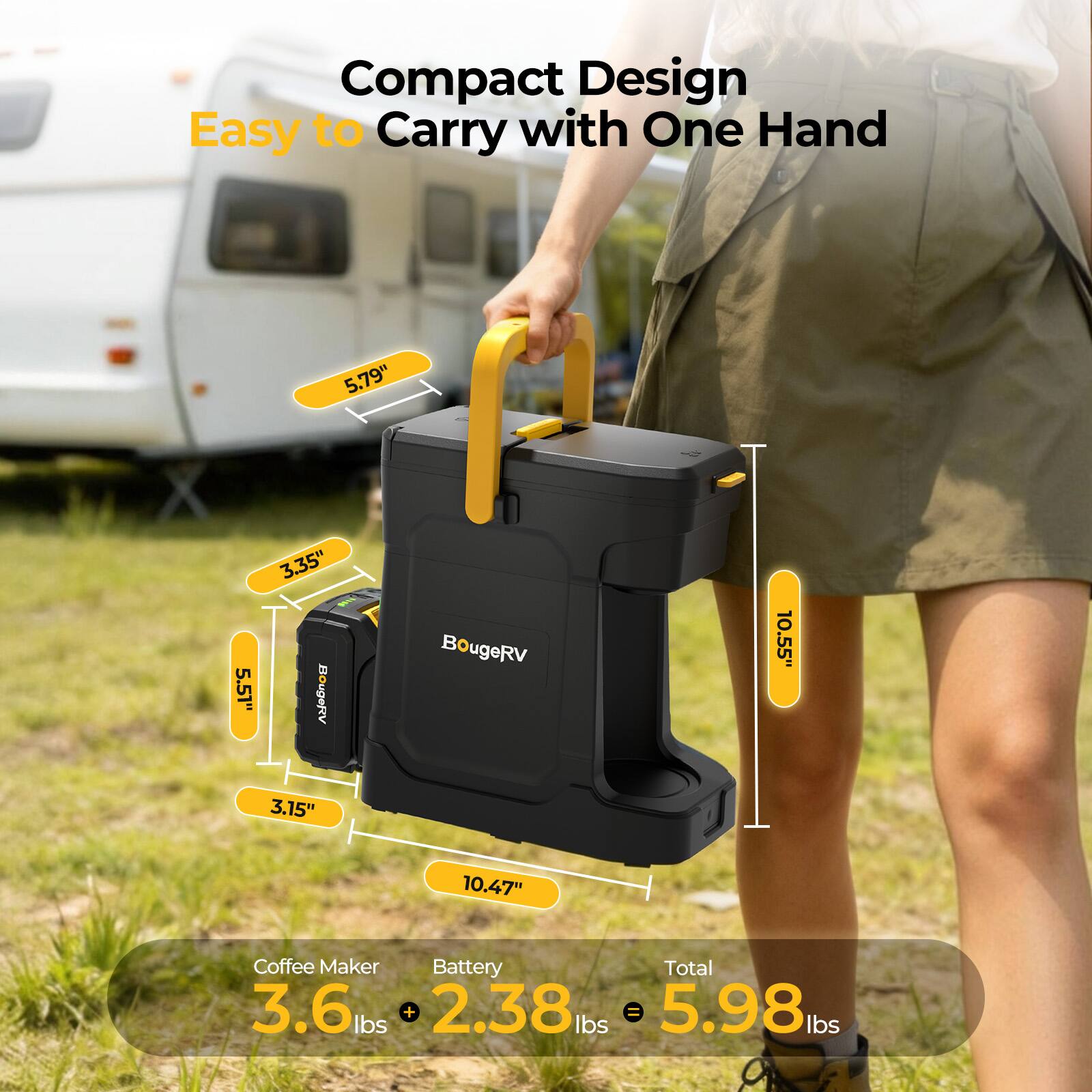 Compact Design Easy to Carry with One Hand

5.79"  
3.35" 5.51" 3.15"  
10.55" 10.47"  

BougeRV  

Coffee Maker Battery Total  
3.6 lbs + 2.38 lbs = 5.98 lbs