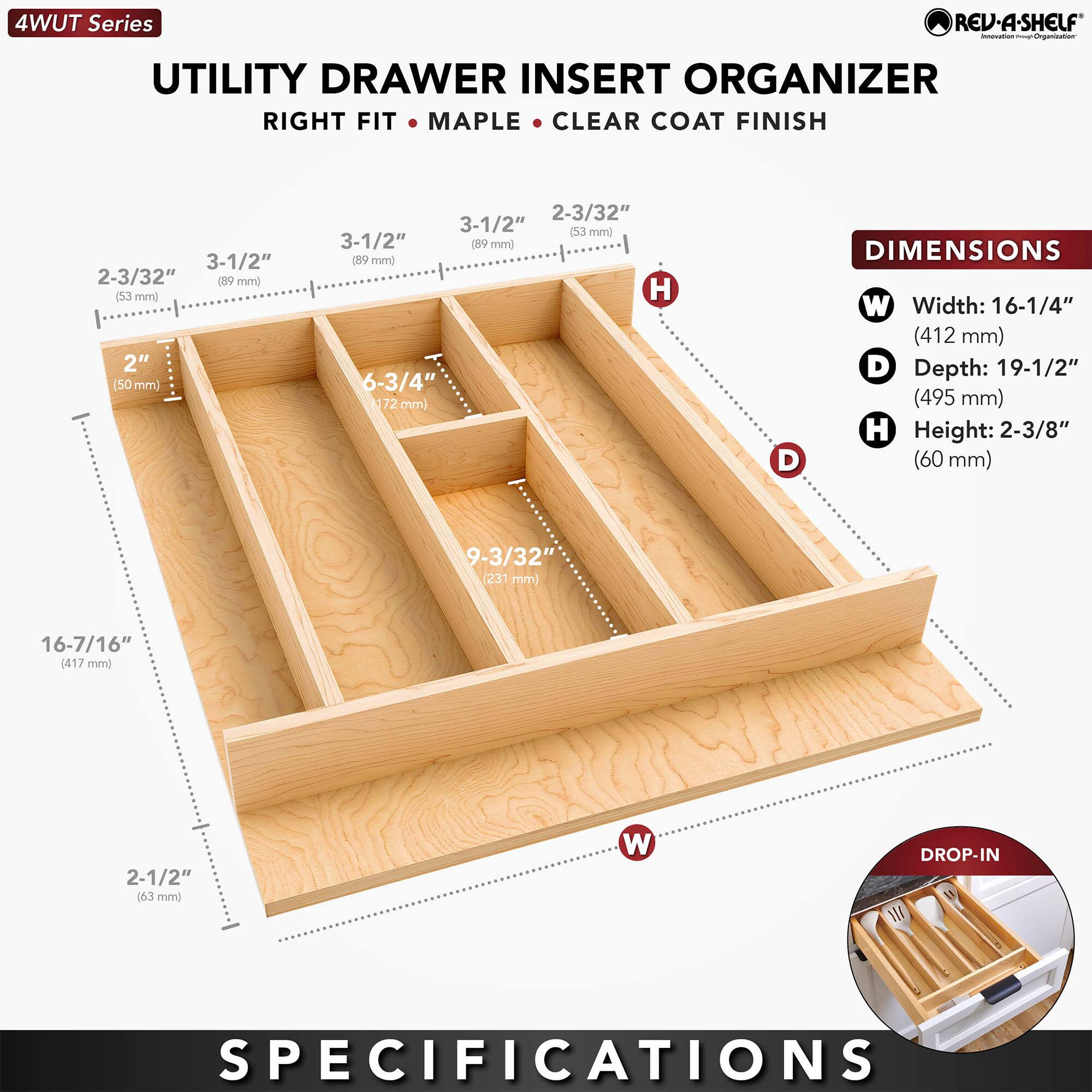 4WUT Series

UTILITY DRAWER INSERT ORGANIZER  
RIGHT FIT • MAPLE • CLEAR COAT FINISH

DIMENSIONS  
- Width: 16-1/4" (412 mm)  
- Depth: 19-1/2" (495 mm)  
- Height: 2-3/8" (60 mm)

DROP-IN SPECIFICATIONS  
- 2-3/32" (53 mm)  
- 3-1/2" (89 mm)  
- 2" (50 mm)  
- 6-3/4" (172 mm)  
- 9-3/32" (231 mm)  
- 16-7/16" (417 mm)  
- 2-1/2" (63 mm)