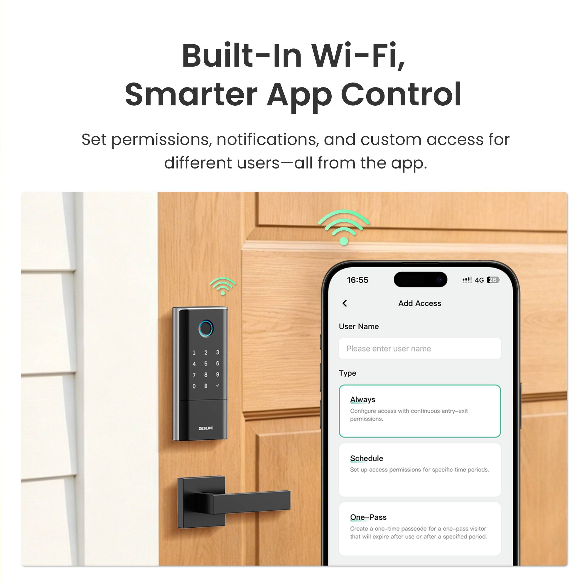 Built-In Wi-Fi, Smarter App Control

Set permissions, notifications, and custom access for different users—all from the app.

16:55 4G 28

Add Access

User Name - 2 3

Please enter user name

4 1 0 1 D I

4

Type DEBC

Always

Configure access with continuous entry-exit permissions.

Schedule

Set up access permissions for specific time periods.

One-Pass

Create a one-time passcode for a one-pass visitor that will expire after use or after a specified period.