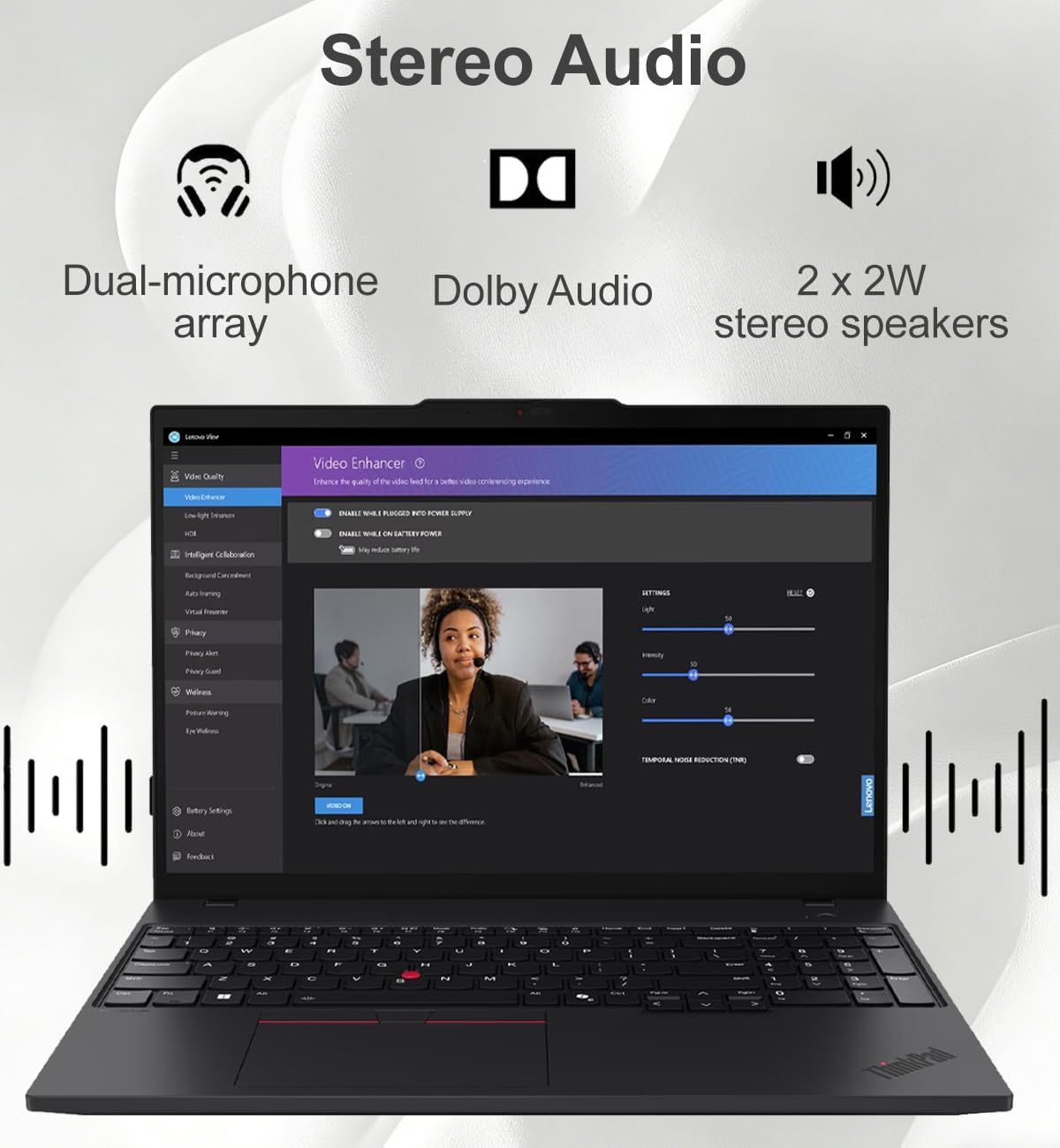 Stereo Audio  
Dual-microphone array  
Dolby Audio  
2 x 2W stereo speakers  

Video Enhancer  
- Video Quality  
- Light Enhancer  
- Intel® Color Calibration  
- Webcam  
- Privacy  
- Privacy Guard  
- Webcam  
- Battery Settings  
- About  
- Feedback  

Settings  
- Light  
- Energy  
- Color  
- Temporal Noise Reduction (TNR)  

- Enable World-class Video Power Supply  
- Enable World-class Power Supply  
- Enable World-class Power Supply  
- Enable World-class Power Supply  
- Enable World-class Power Supply  
- Enable World-class Power Supply  
- Enable World-class Power Supply  
- Enable World-class Power Supply  
- Enable World-class Power Supply  
- Enable World-class Power Supply  
- Enable World-class Power Supply  
- Enable World-class Power Supply  
- Enable World-class Power Supply  
- Enable World-class Power Supply  
- Enable World-class Power Supply  
- Enable World-class Power Supply  
- Enable World-class Power Supply  
- Enable World-class Power Supply  
- Enable World-class Power Supply  
- Enable World-class Power Supply  
- Enable World-class Power Supply  
- Enable World-class Power Supply  
- Enable World-class Power Supply  
- Enable World-class Power Supply  
-