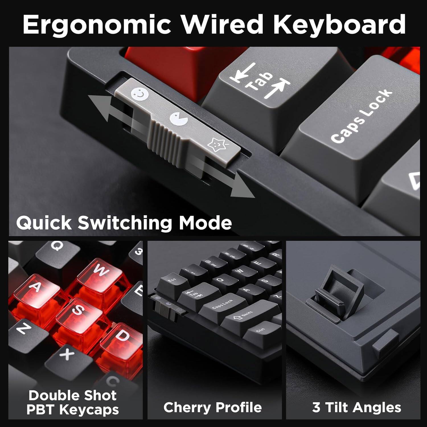 Ergonomic Wired Keyboard

- Tab Lock
- Caps Lock
- Quick Switching Mode
- Double Shot PBT Keycaps
- Cherry Profile
- 3 Tilt Angles