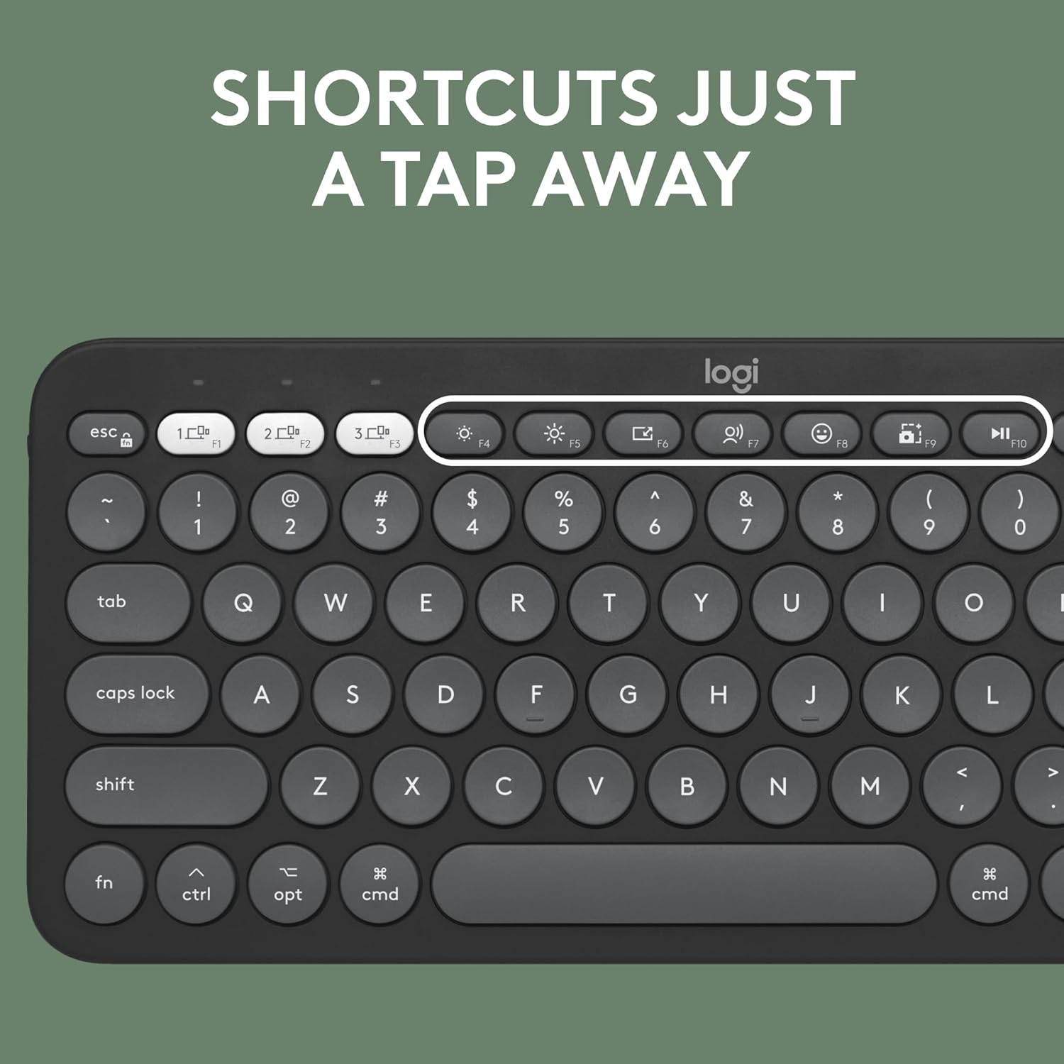 SHORTCUTS JUST A TAP AWAY

logi

esc 1 2 3 4 F5 F6 F7 F8 F9 F10

~ ! @ # $ % ^ & * ( ) 1 2 3 4 5 6 7 8 9 0 tab Q W E R T Y U I O

caps lock A S D F G H J K L shift Z X C V B N M

fn ctrl opt cmd cmd