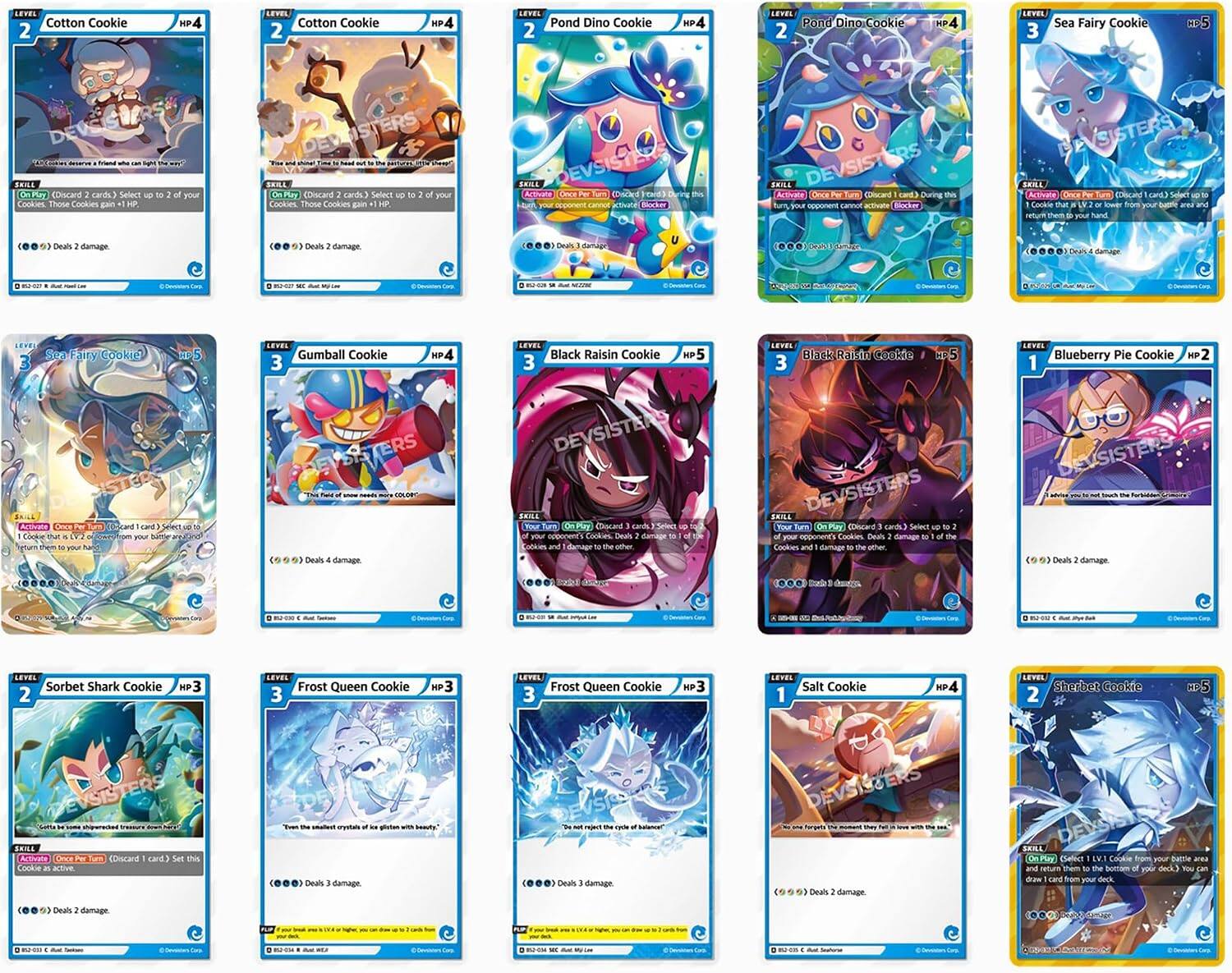 LEVEL 2 Cotton Cookie  
HP 4  
SKILL  
On Play (Discard 2 cards.) Select up to 2 of your Cookies. Those Cookies gain +1 HP.  
Deals 2 damage.  

LEVEL 2 Pond Dino Cookie  
HP 4  
SKILL  
Activate Once Per Turn (Discard 1 card.) During this turn, your opponent cannot activate Blocker Skills.  
Deals 3 damage.  

LEVEL 3 Sea Fairy Cookie  
HP 4  
SKILL  
On Play (Discard 2 cards.) Select up to 2 of your Cookies. Those Cookies gain +1 HP.  
Deals 2 damage.  

LEVEL 3 Gumball Cookie  
HP 4  
SKILL  
Activate Once Per Turn (Discard 1 card.) During this turn, your opponent cannot activate Blocker Skills.  
Deals 3 damage.  

LEVEL 3 Black Raisin Cookie  
HP 5  
SKILL  
Activate Once Per Turn (Discard 1 card.) Select up to 2 of your Cookies. Those Cookies gain +1 HP.  
Deals 4 damage.  

LEVEL 1 Blueberry Pie Cookie  
HP 2  
SKILL  
Activate Once Per Turn (