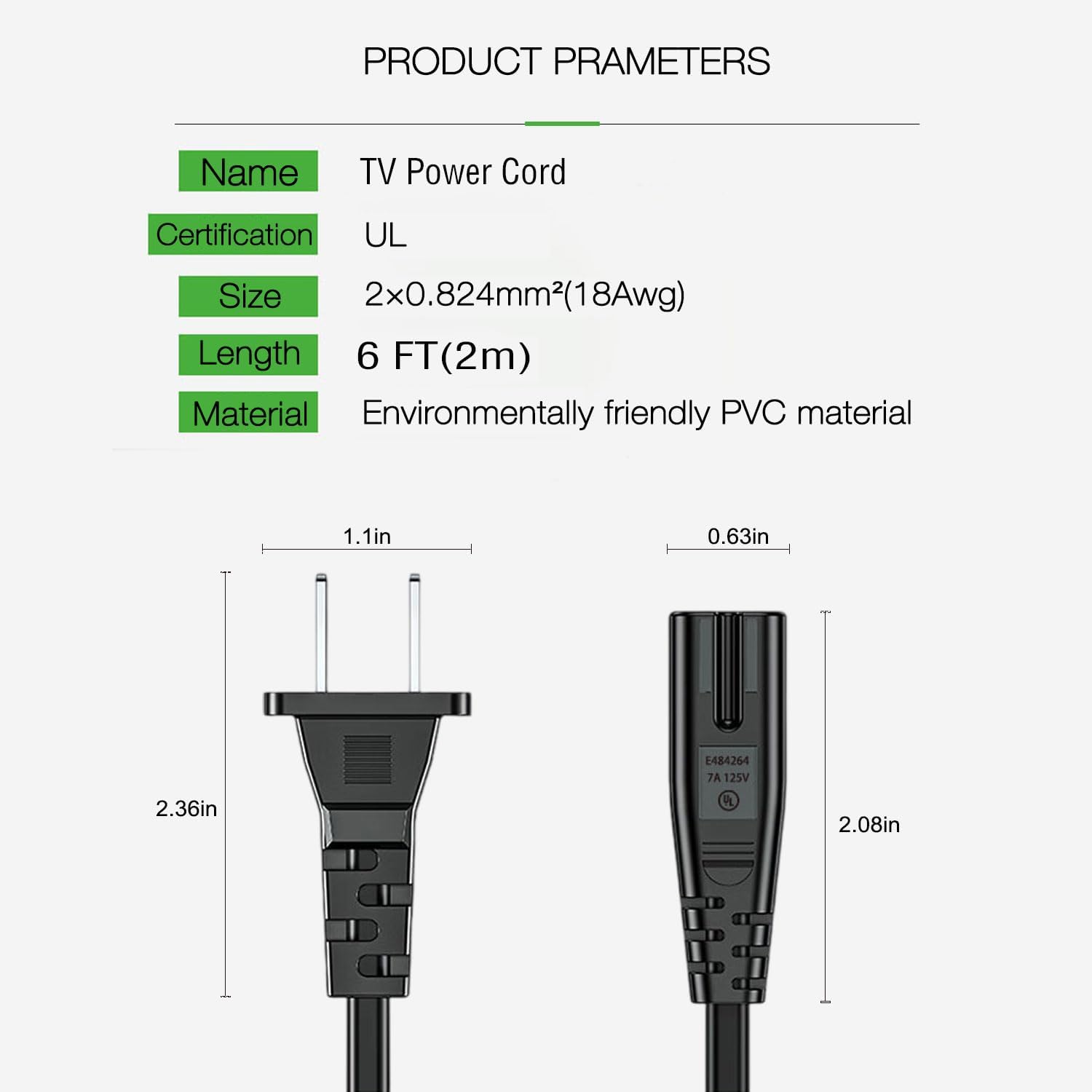 **PRODUCT PARAMETERS**

- **Name:** TV Power Cord
- **Certification:** UL
- **Size:** 2x0.824mm² (18Awg)
- **Length:** 6 FT (2m)
- **Material:** Environmentally friendly PVC material

**Dimensions:**
- 1.1in
- 0.63in
- 2.36in
- 2.08in

**Rating:**
- 7A 125V
