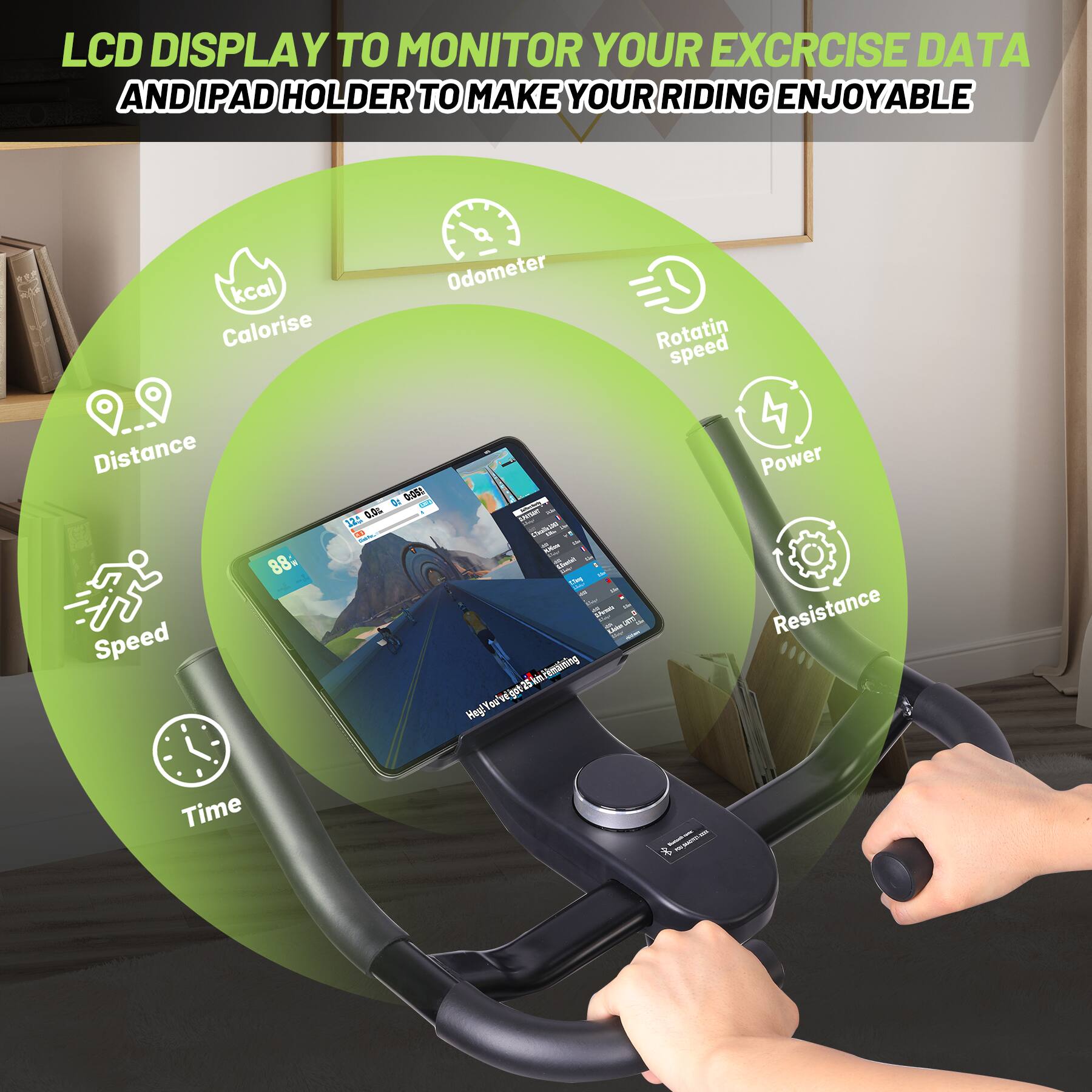 LCD DISPLAY TO MONITOR YOUR EXERCISE DATA AND IPAD HOLDER TO MAKE YOUR RIDING ENJOYABLE

- kcal
- Calorise
- Odometer
- Rotating speed
- Distance
- Speed
- Time
- Power
- Resistance