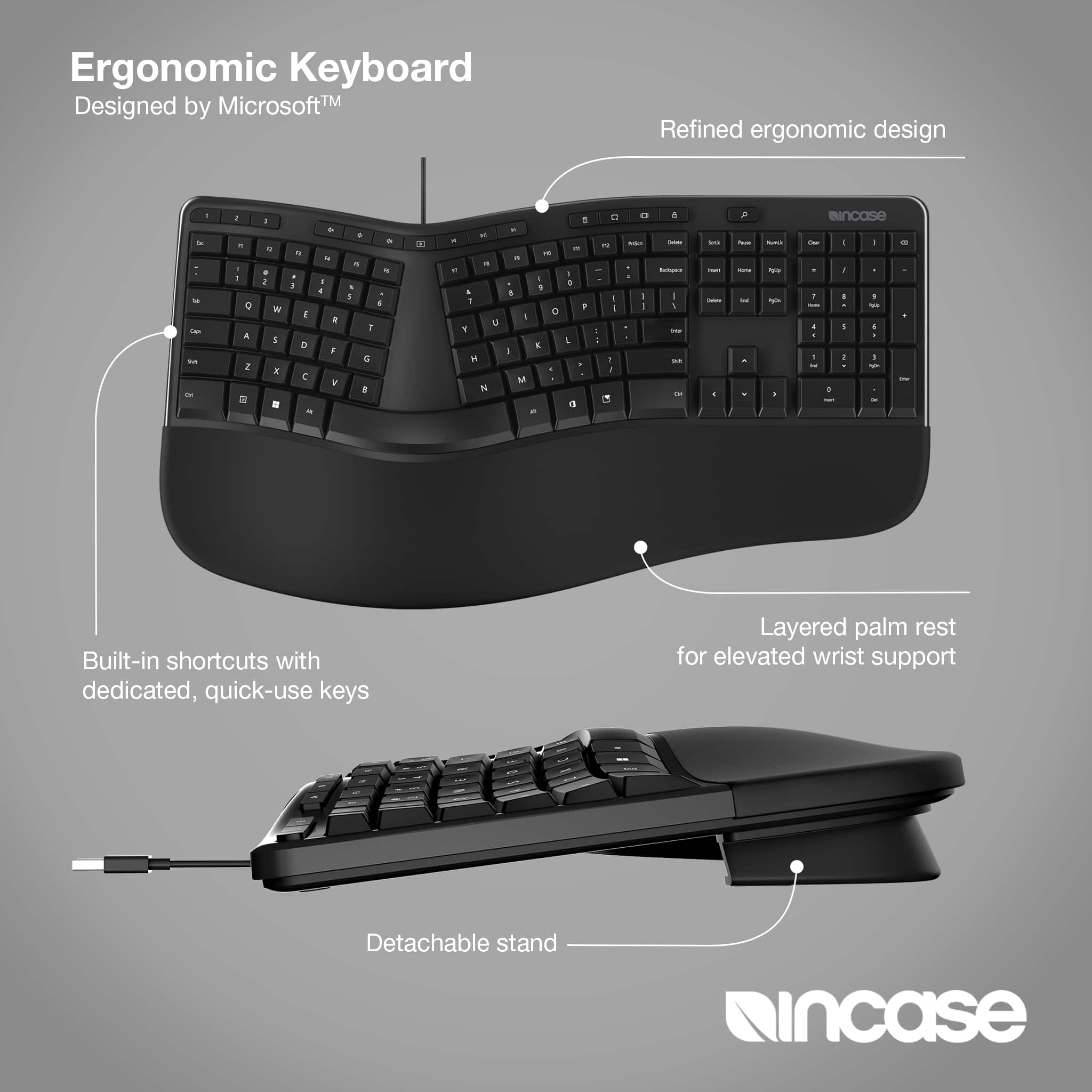 Ergonomic Keyboard MicrosoftTM Designed by Refined ergonomic design.
A + 1
A - eIncase - - - - - - - 0
A 2 = - . 1 W E H . . I 1 D C - & . A . Y . . - . H 7
a a - - - . - 7 E 1 H N - - - 1 . o - E 1 . M 1 a - 1 + : - a - - d - . F - - - - - - 1 - - E . - - . - : - - - -gi - - a - 1 - 1 - 1 1 I I - I . - - 1 - - d - Built-in shortcuts with dedicated, quick-use keys Layered palm rest for elevated wrist support Detachable stand ncase