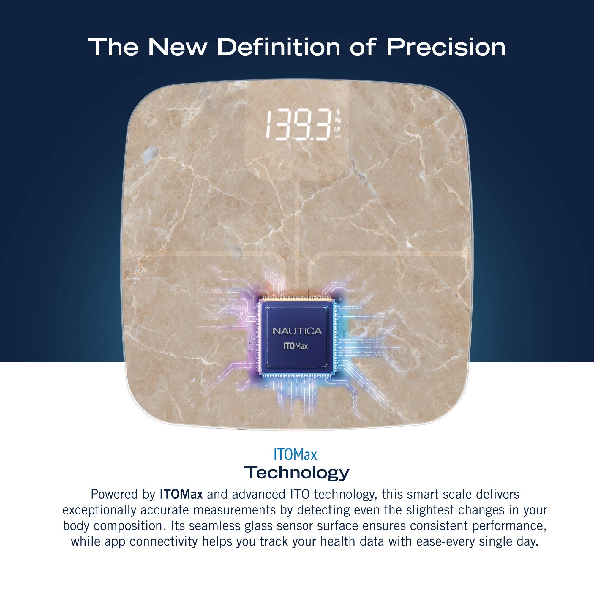 The New Definition of Precision: 1393 NAUTICA ITOMax ITOMax Technology Powered by ITOMax and advanced ITO technology, this smart scale delivers exceptionally accurate measurements by detecting even the slightest changes in your body composition. Its seamless glass sensor surface ensures consistent performance, while app connectivity helps you track your health data with ease every single day.