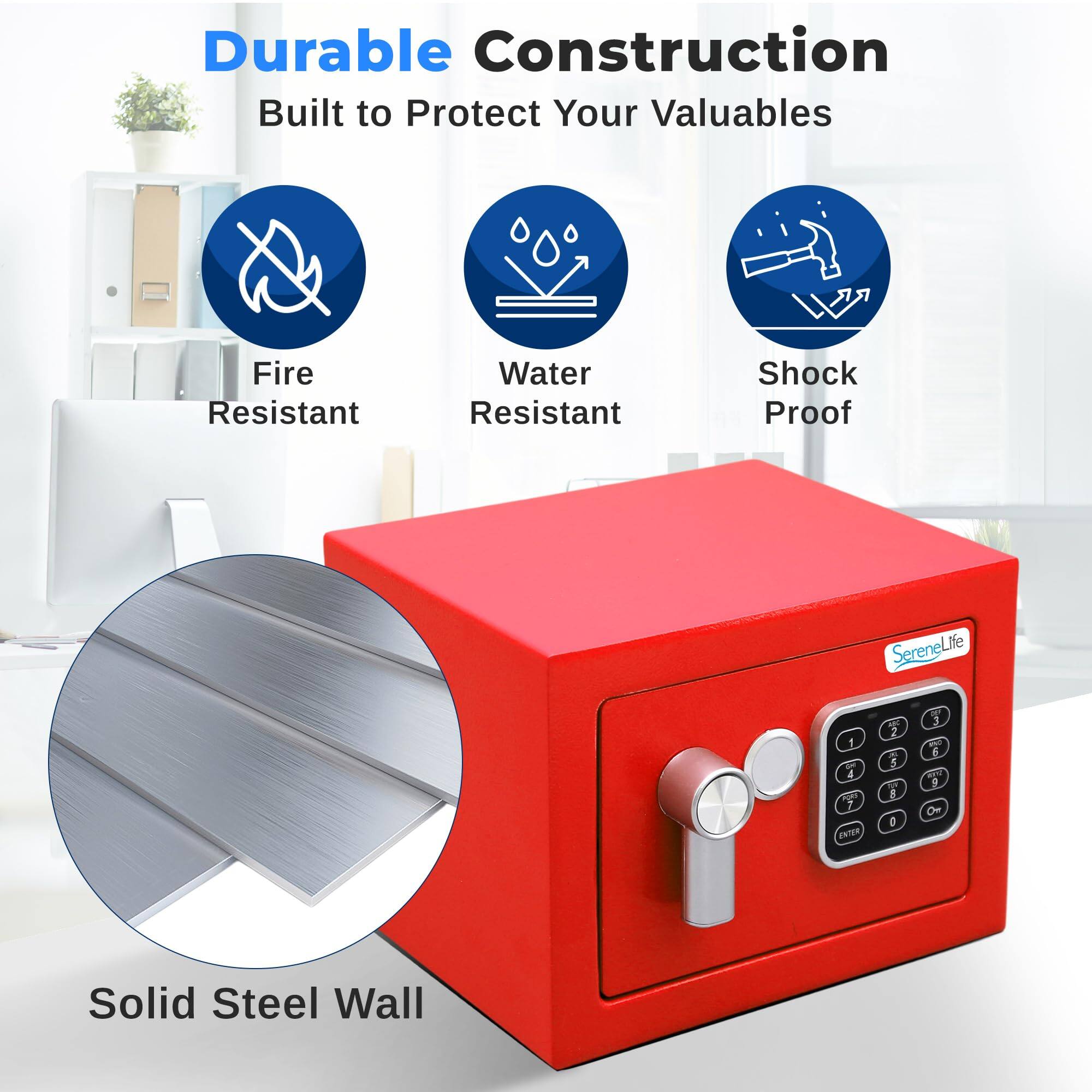 Durable Construction  
Built to Protect Your Valuables  
Fire Resistant  
Water Resistant  
Shock Proof  
Solid Steel Wall