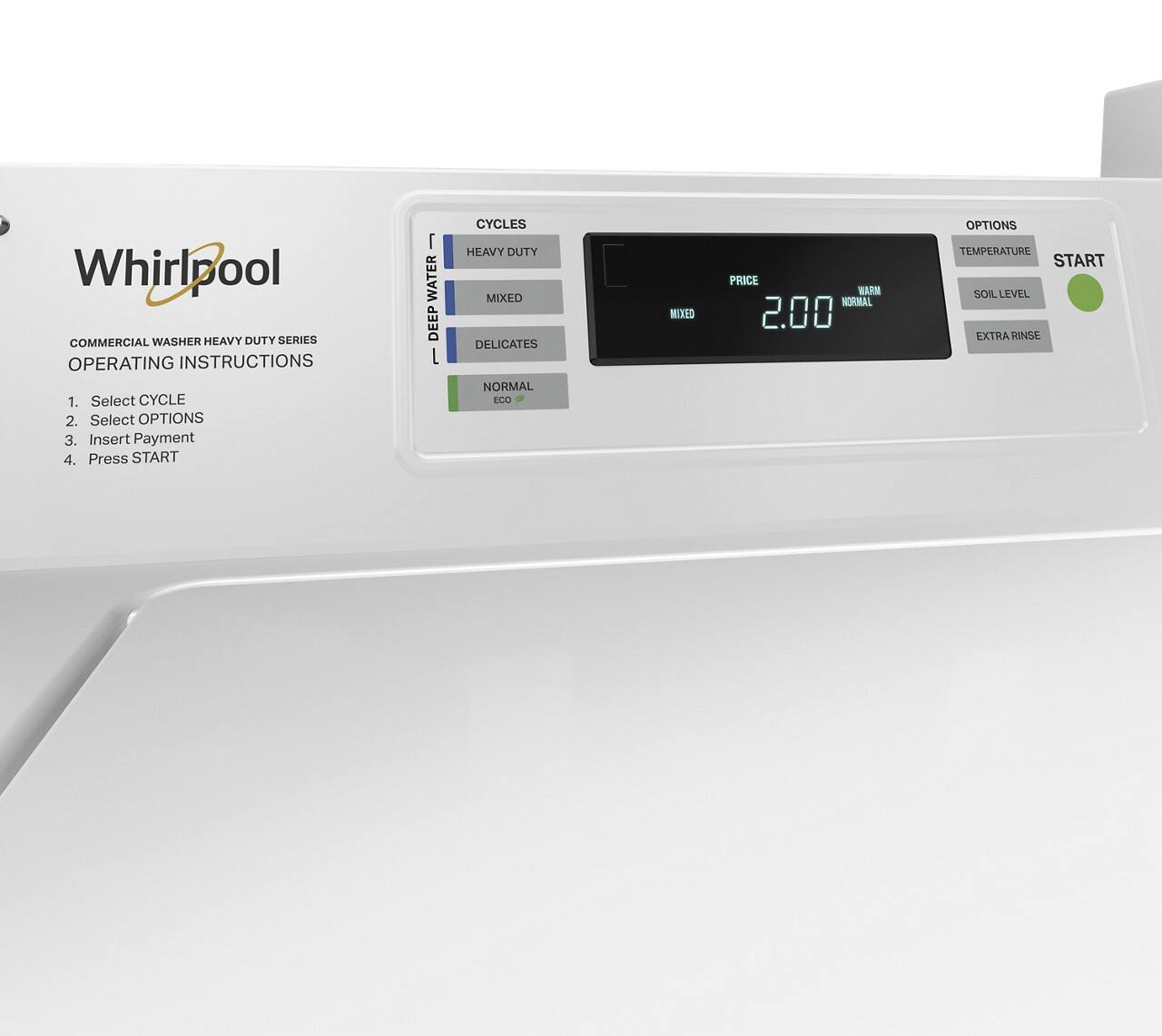Whirlpool COMMERCIAL WASHER HEAVY DUTY SERIES OPERATING INSTRUCTIONS

1. Select CYCLE
2. Select OPTIONS
3. Insert Payment
4. Press START

CYCLES
- HEAVY DUTY
- MIXED
- DELICATES
- NORMAL
- ECO

OPTIONS
- TEMPERATURE
- SOIL LEVEL
- EXTRA RINSE

PRICE 2.00

WASH NORMAL

START