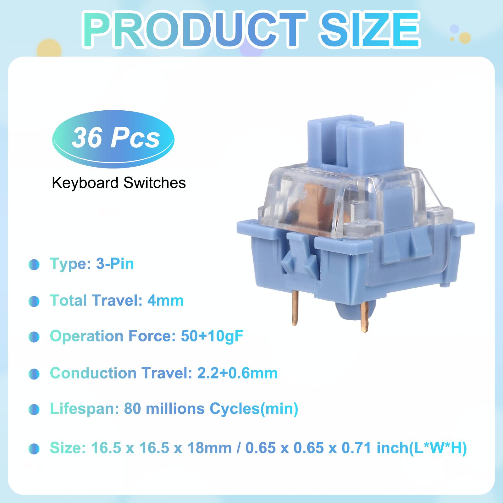 PRODUCT SIZE

36 Pcs Keyboard Switches

- Type: 3-Pin
- Total Travel: 4mm
- Operation Force: 50+10gF
- Conduction Travel: 2.2+0.6mm
- Lifespan: 80 millions Cycles(min)
- Size: 16.5 x 16.5 x 18mm / 0.65 x 0.65 x 0.71 inch(L*W*H)
