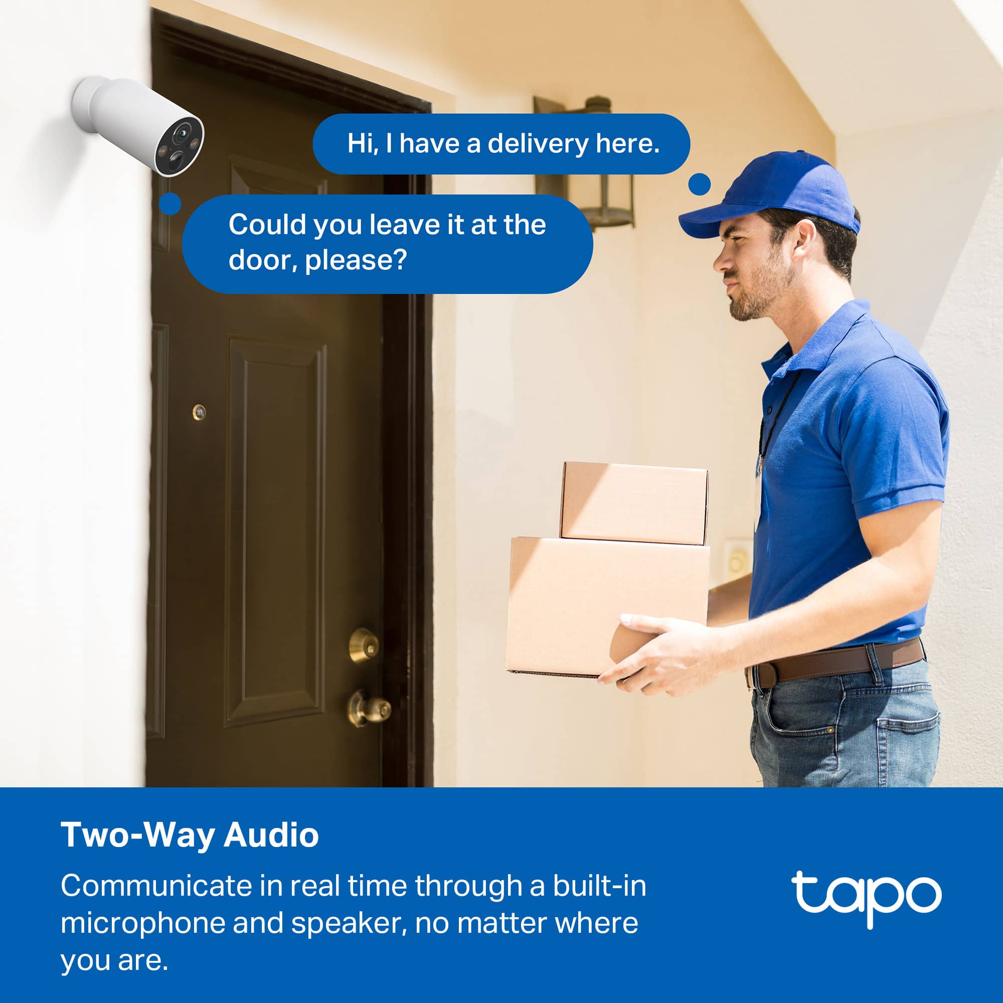 Hi, I have a delivery here.
Could you leave it at the door, please?
Two-Way Audio
Communicate in real time through a built-in microphone and speaker, no matter where you are.