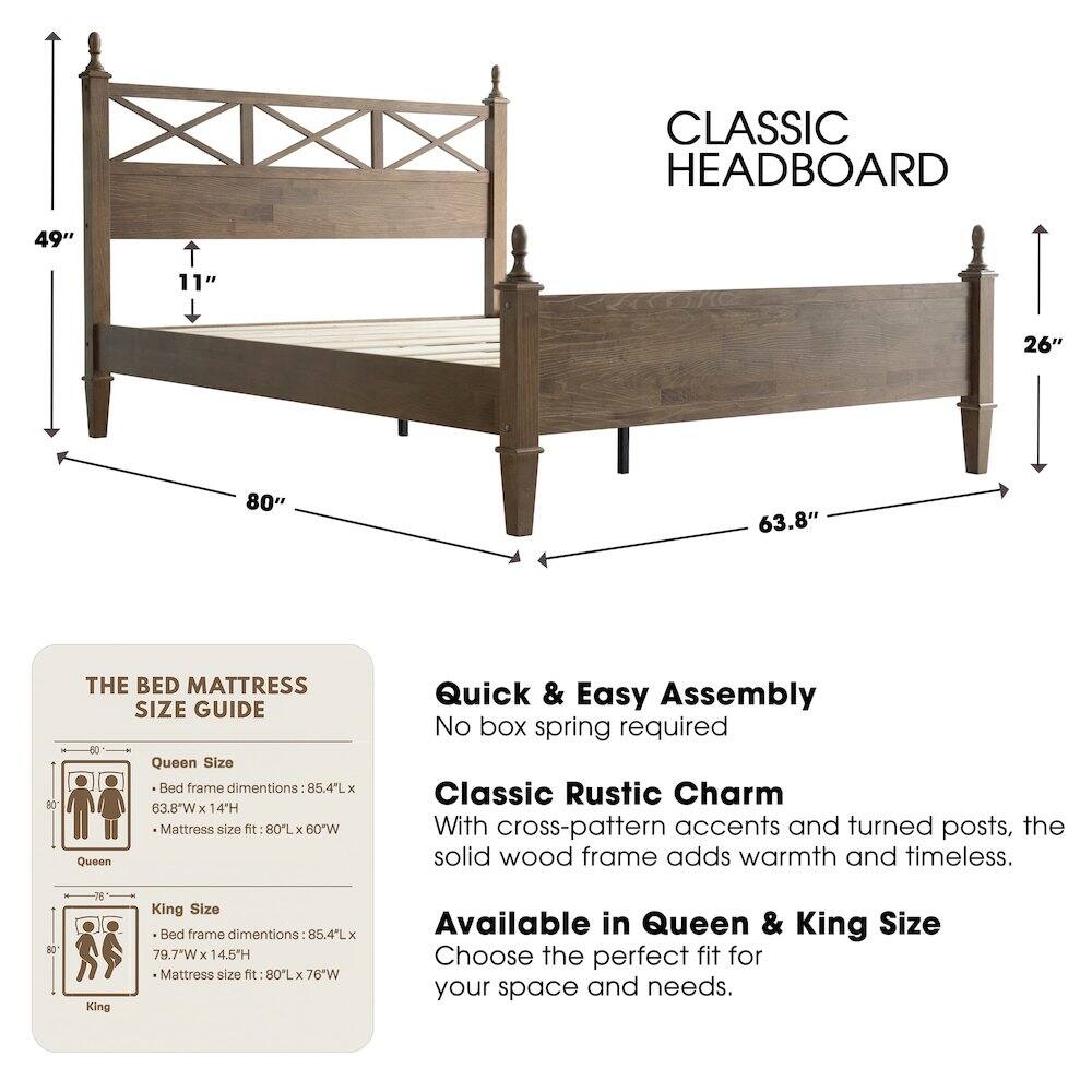 CLASSIC HEADBOARD

49" 11" 26" 80" 63.8" 80

THE BED MATTRESS SIZE GUIDE

Queen Size
- Bed frame dimensions: 85.4L x 63.8"W x 14H
- Mattress size fit: 80L x 60"W

King Size
- Bed frame dimensions: 85.4L x 79.7"W x 14.5H
- Mattress size fit: 80L x 76"W

Quick & Easy Assembly
No box spring required

Classic Rustic Charm
With cross-pattern accents and turned posts, the solid wood frame adds warmth and timeless.

Available in Queen & King Size
Choose the perfect fit for your space and needs.