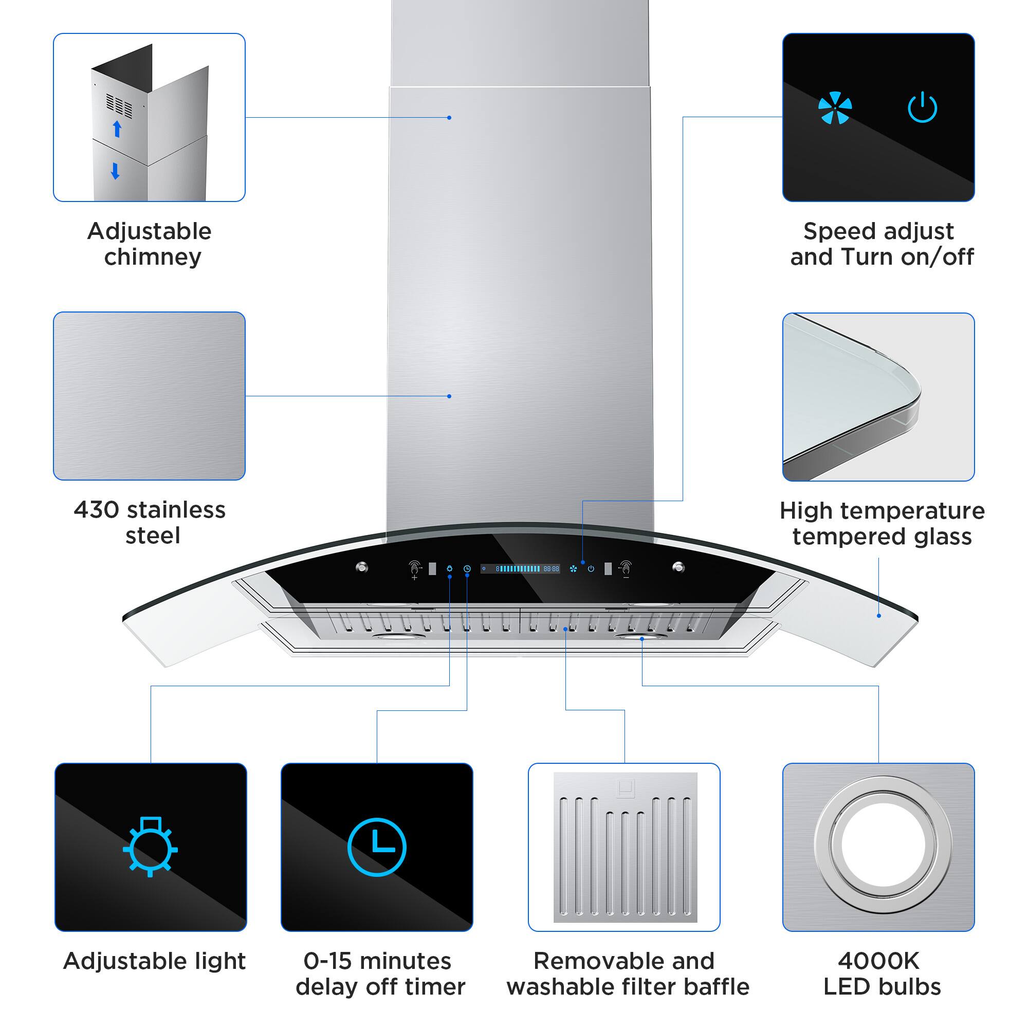 Adjustable chimney  
Speed adjust and Turn on/off  
430 stainless steel  
High temperature tempered glass  
Adjustable light  
0-15 minutes delay off timer  
Removable and washable filter baffle  
4000K LED bulbs