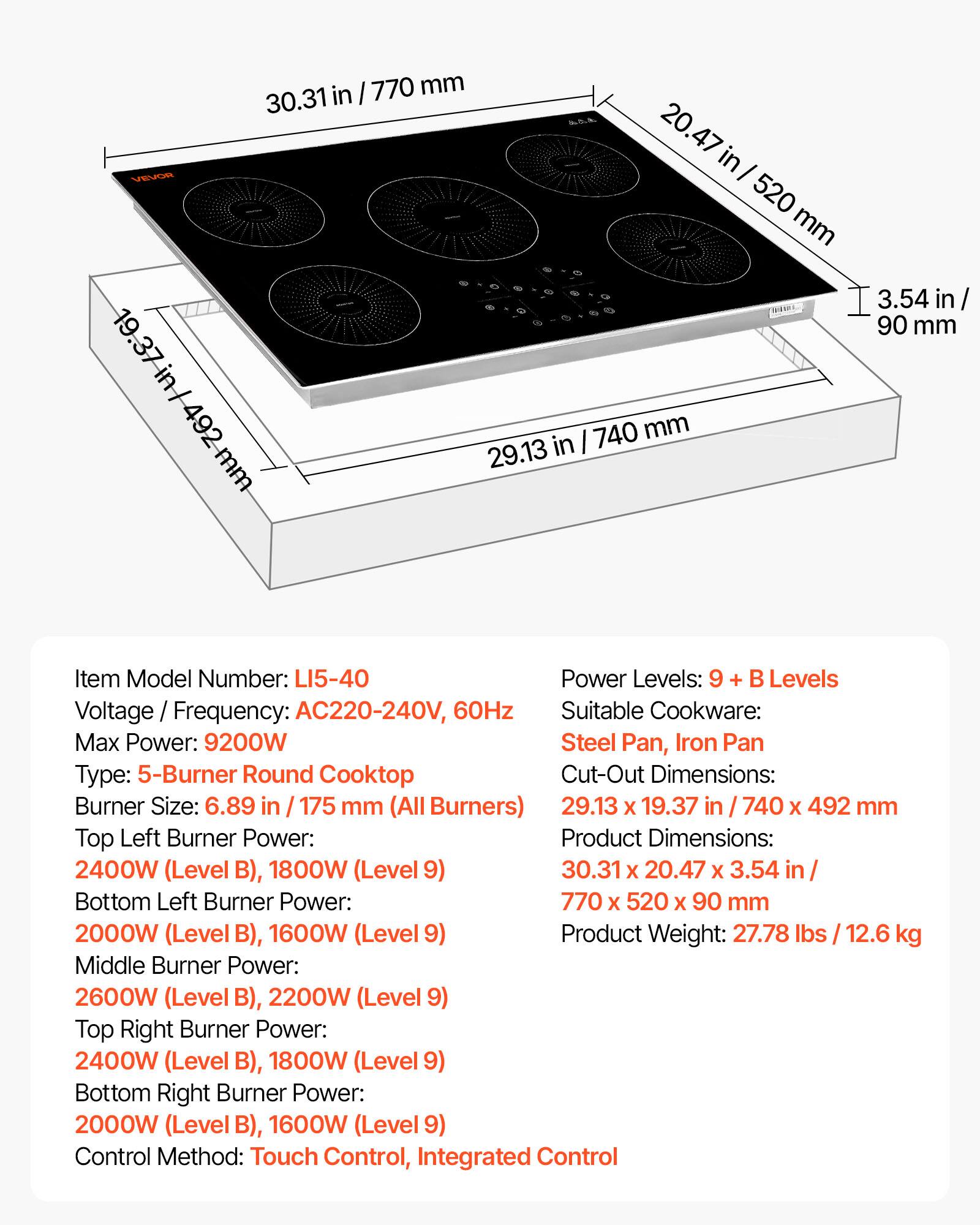 in / 770 mm 30.31 20.47 in VEVOR 520 mm 0 3.54 in / 90 mm 19.37 in / 492 mm 29.13 in 740 mm

Item Model Number: LI5-40

Power Levels: 9 + B Levels

Voltage Frequency: AC220-240V, 60Hz

Suitable Cookware: Steel Pan, Iron Pan

Type: 5-Burner Round Cooktop

Cut-Out Dimensions: 29.13 X 19.37 in / 740 X 492 mm

Burner Size: 6.89 in / 175 mm (All Burners)

Top Left Burner Power: 2400W (Level B), 1800W (Level 9)

Bottom Left Burner Power: 2000W (Level B), 1600W (Level 9)

Middle Burner Power: 2600W (Level B), 2200W (Level 9
