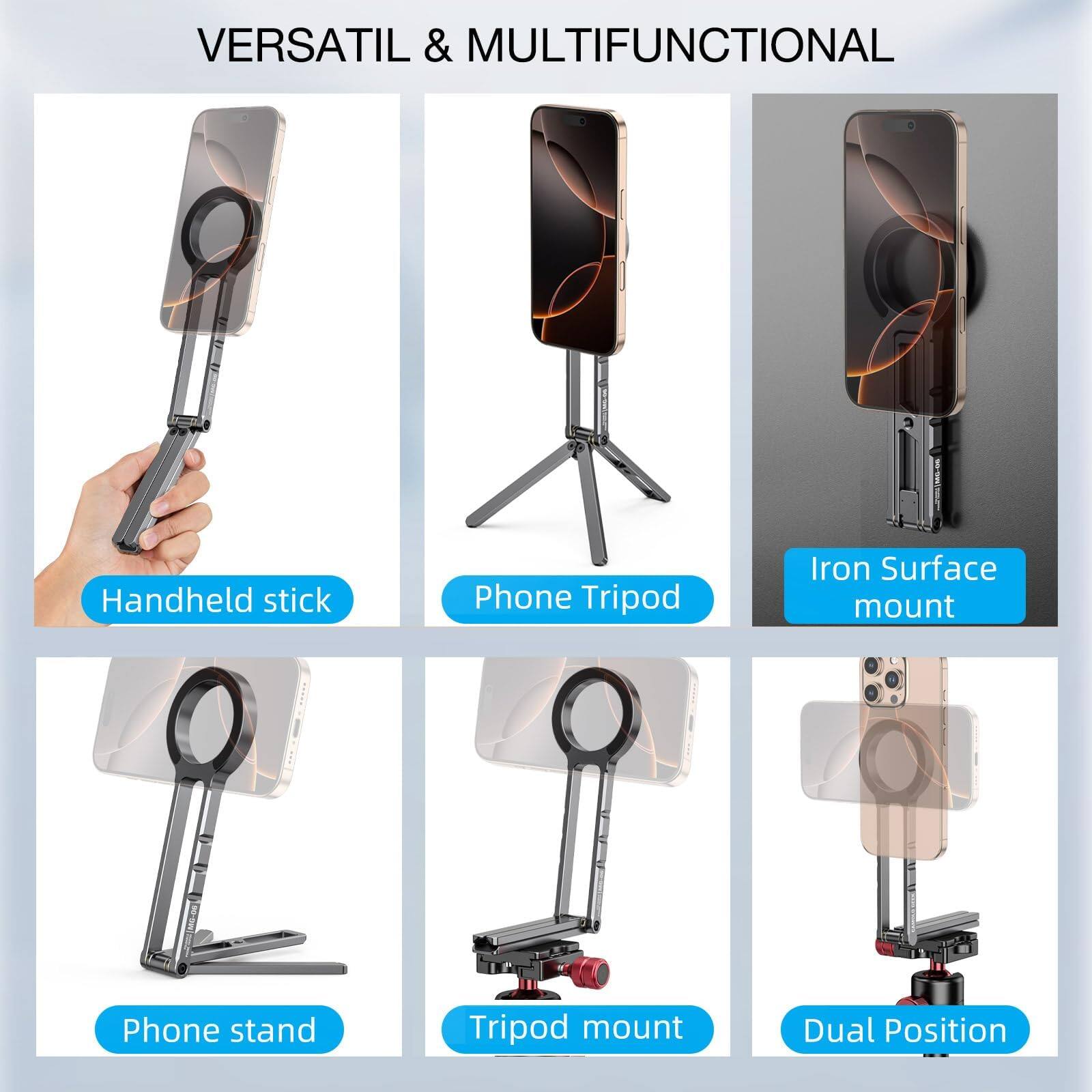 VERSATIL & MULTIFUNCTIONAL

- Handheld stick
- Phone Tripod
- Iron Surface mount
- Phone stand
- Tripod mount
- Dual Position