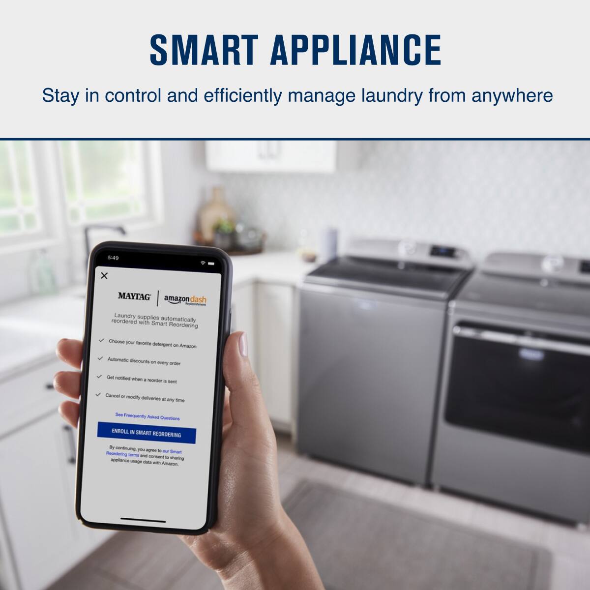**SMART APPLIANCE**

Stay in control and efficiently manage laundry from anywhere

---

**MAYTAG**  
**amazon dash**

Laundry supplies reordered with automatically Smart Reordering

- Choose your favorite detergent on Amazon
- Automatic discounts on every order
- Get notified when an order is sent
- Cancel or modify deliveries at any time

See Frequently Asked Questions

**ENROLL IN SMART REORDERING**

By continuing, you agree to our Smart Reordering terms and consent to sharing appliance usage data with Amazon.