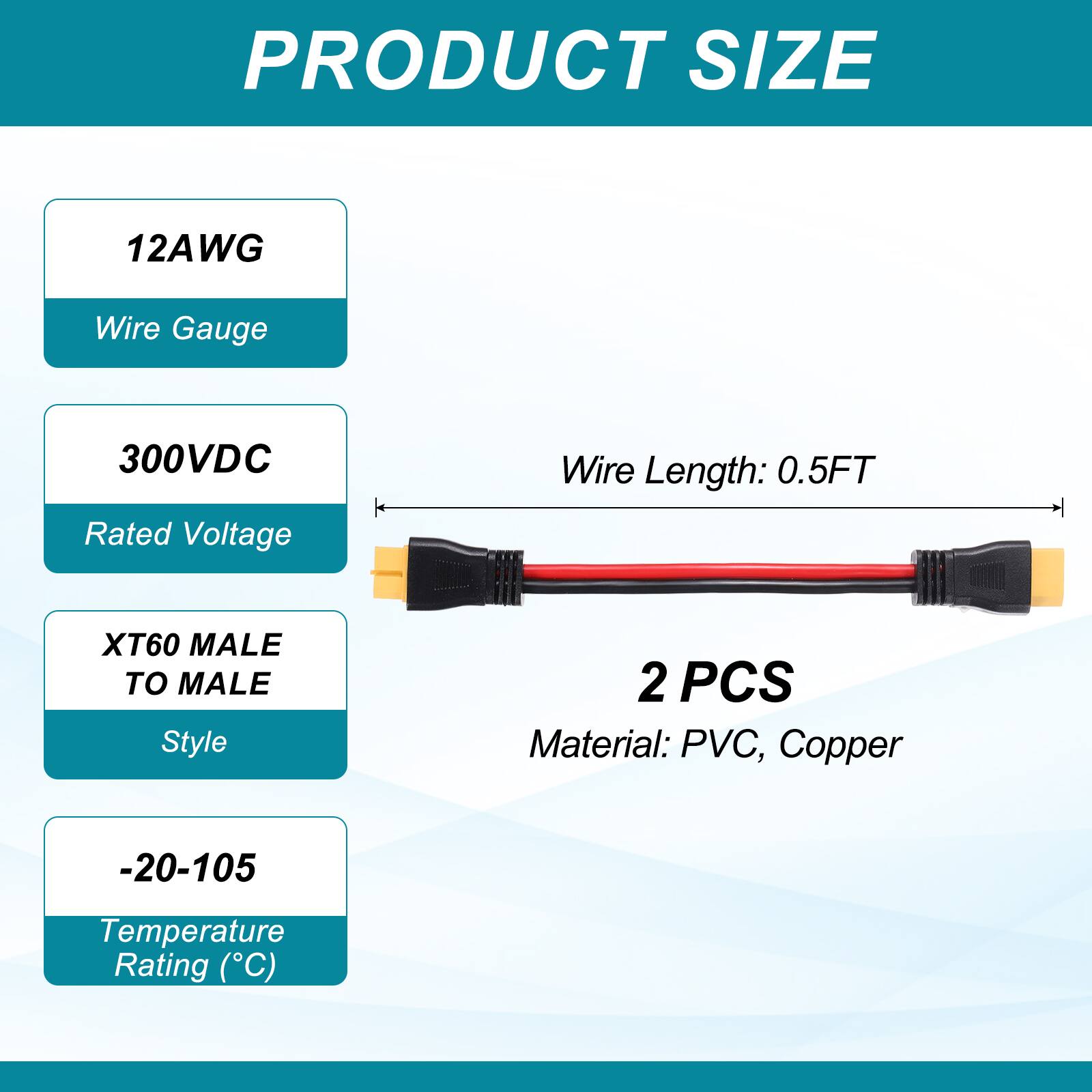 PRODUCT SIZE

12AWG Wire Gauge  
300VDC Rated Voltage  
Wire Length: 0.5FT  
XT60 MALE TO MALE Style  
2 PCS  
Material: PVC, Copper  
-20-105 Temperature Rating (°C)
