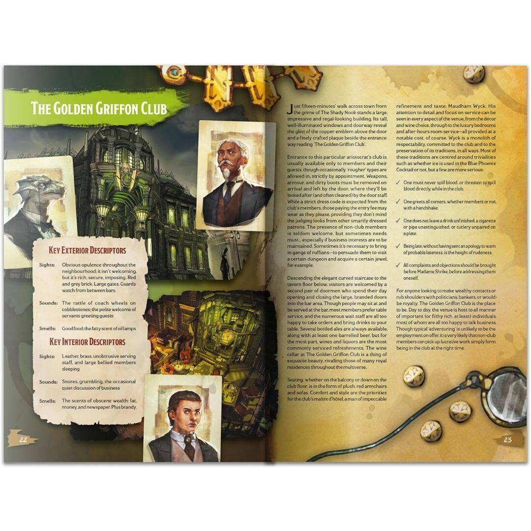 **The Golden Griffin Club**

**Key Exterior Descriptors**

- **Sights:** Obvious opulence throughout the neighbourhood. A large, welcoming, imposing building with a grand staircase between cobblestones. The façade is rich, secure, imposing, and grey brick. Large gates. Guards watch from between bars.
- **Sounds:** The rattle of coach wheels on cobblestones, the polite welcome of servants greeting guests.
- **Smells:** Good food and the fatty scent of oil lamps.

**Key Interior Descriptors**

- **Sights:** Leather-bound, unobtrusive serving staff, and large billed members sleeping.
- **Sounds:** Snoring, grumbling the occasional quiet discussion of business.
- **Smells:** The scent of obscene wealth, fat, money, and newspaper Plus brandy.

**Just fifteen-minutes' walk across town from the Shady Nook, the Golden Griffin Club is an impressive and regal-looking building. Its tall, well-lit windows and doorway reveal the opulence of the interior. A finely crafted plaque beside the entrance reads: "The Golden Griffin Club."**

**Entrance to this particular aristocratic club is usually available only to members and their guests, though occasionally rougher types are allowed in,