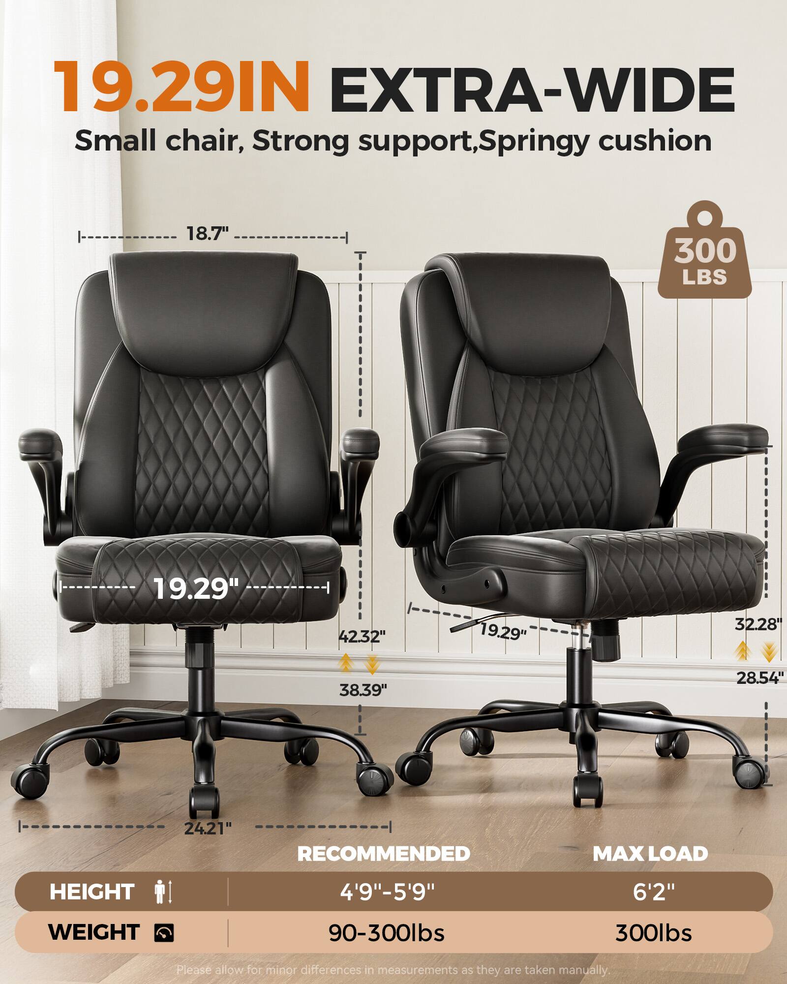 19.29IN EXTRA-WIDE  
Small chair, Strong support, Springy cushion  
18.7"  
300 LBS  
19.29"  
42.32"  
19.29"  
32.28"  
38.39"  
28.54"  
24.21"  
RECOMMENDED MAX LOAD  
HEIGHT 4'9"-5'9"  
WEIGHT 90-300lbs  
MAX LOAD 6'2"  
300lbs  
Please allow for minor differences in measurements as they are taken manually.