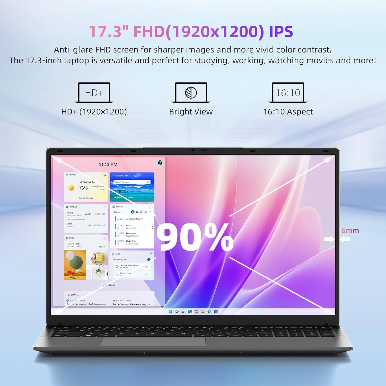 The text from the image can be grouped and corrected as follows:

---

**17.3" FHD (1920x1200) IPS Anti-glare FHD screen** for sharper images and more vivid color contrast. The 17.3-inch laptop is versatile and perfect for studying, working, watching movies, and more!

- **HD+ (1920x1200)**
- **Bright View**
- **16:10 Aspect Ratio**
- **90%**
- **6mm**

---

This text highlights the features of the laptop screen, including its resolution, aspect ratio, and other specifications.