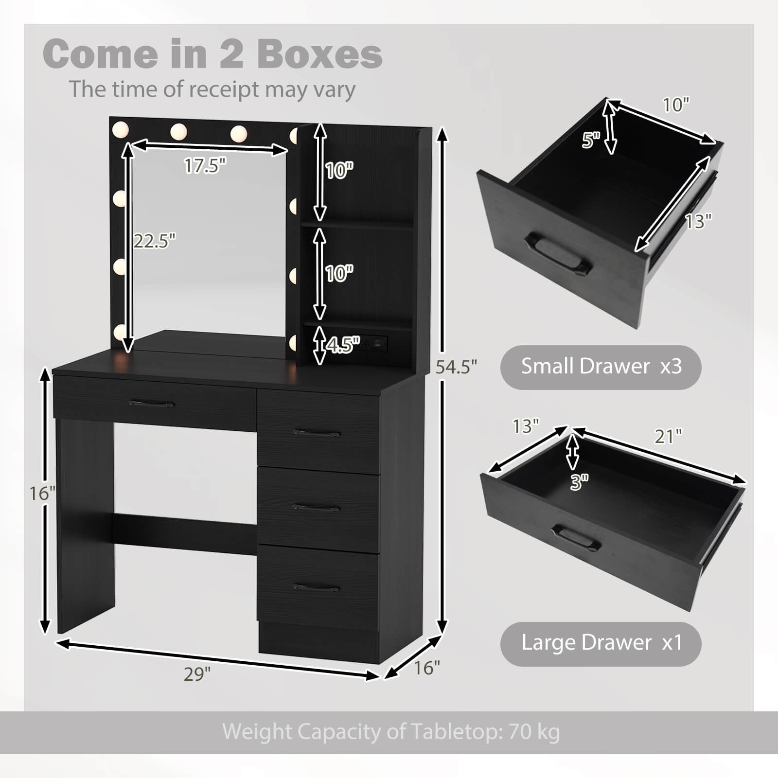 Come in 2 Boxes  
The time of receipt may vary  

Small Drawer x3  
10" x 13" x 5"  

Large Drawer x1  
13" x 21" x 3"  

Weight Capacity of Tabletop: 70 kg  

Dimensions:  
- Height: 54.5"  
- Width: 29"  
- Depth: 16"  
- Mirror: 17.5" x 22.5"  
- Drawer: 10" x 10" x 4.5"