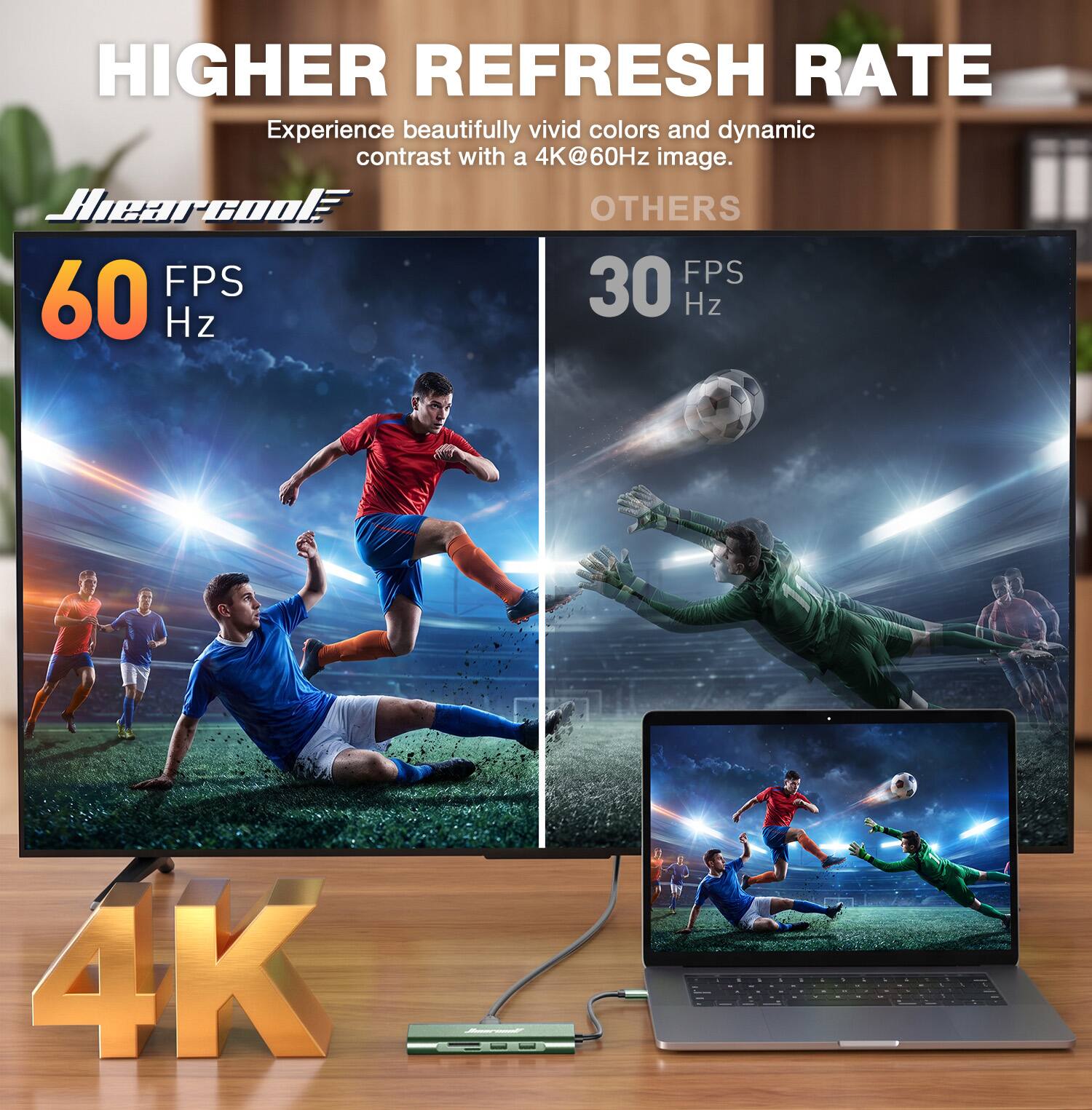 HIGHER REFRESH RATE  
Experience beautifully vivid colors and dynamic contrast with a 4K@60Hz image.  

Hearcool  
60 FPS  
Hz  

OTHERS  
30 FPS  
Hz  

4K